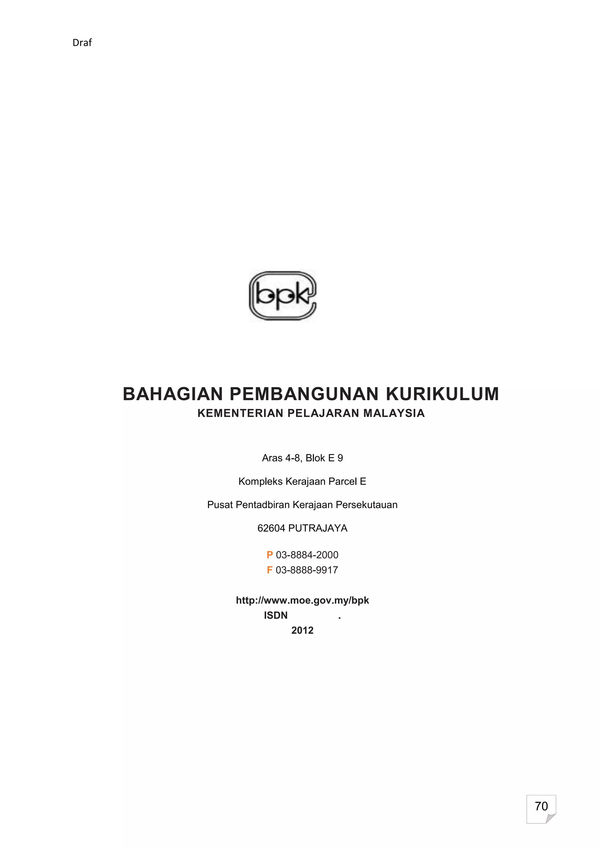 Draf




       BAHAGIAN PEMBANGUNAN KURIKULUM
            KEMENTERIAN PELAJARAN MALAYSIA


                        Aras 4-8, Blok E 9

                   Kompleks Kerajaan Parcel E

             Pusat Pentadbiran Kerajaan Persekutauan

                       62604 PUTRAJAYA

                         P 03-8884-2000
                         F 03-8888-9917


                  http://www.moe.gov.my/bpk
                        ISDN            .
                               2012




                                                       70
 