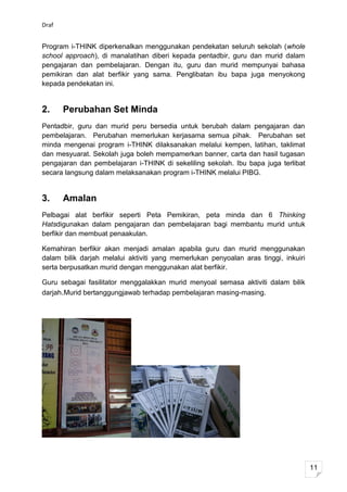 Draf


Program i-THINK diperkenalkan menggunakan pendekatan seluruh sekolah (whole
school approach), di manalatihan diberi kepada pentadbir, guru dan murid dalam
pengajaran dan pembelajaran. Dengan itu, guru dan murid mempunyai bahasa
pemikiran dan alat berfikir yang sama. Penglibatan ibu bapa juga menyokong
kepada pendekatan ini.


2.     Perubahan Set Minda
Pentadbir, guru dan murid peru bersedia untuk berubah dalam pengajaran dan
pembelajaran. Perubahan memerlukan kerjasama semua pihak. Perubahan set
minda mengenai program i-THINK dilaksanakan melalui kempen, latihan, taklimat
dan mesyuarat. Sekolah juga boleh mempamerkan banner, carta dan hasil tugasan
pengajaran dan pembelajaran i-THINK di sekeliling sekolah. Ibu bapa juga terlibat
secara langsung dalam melaksanakan program i-THINK melalui PIBG.


3.     Amalan
Pelbagai alat berfikir seperti Peta Pemikiran, peta minda dan 6 Thinking
Hatsdigunakan dalam pengajaran dan pembelajaran bagi membantu murid untuk
berfikir dan membuat penaakulan.

Kemahiran berfikir akan menjadi amalan apabila guru dan murid menggunakan
dalam bilik darjah melalui aktiviti yang memerlukan penyoalan aras tinggi, inkuiri
serta berpusatkan murid dengan menggunakan alat berfikir.

Guru sebagai fasilitator menggalakkan murid menyoal semasa aktiviti dalam bilik
darjah.Murid bertanggungjawab terhadap pembelajaran masing-masing.




                                                                                     11
 