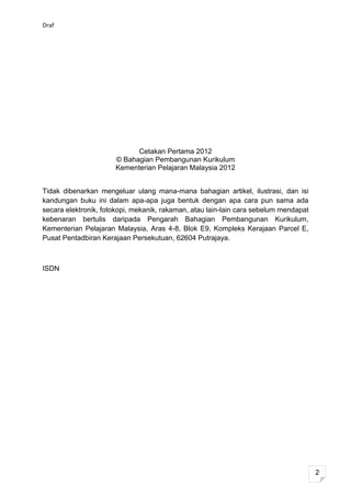 Draf




                            Cetakan Pertama 2012
                      © Bahagian Pembangunan Kurikulum
                      Kementerian Pelajaran Malaysia 2012


Tidak dibenarkan mengeluar ulang mana-mana bahagian artikel, ilustrasi, dan isi
kandungan buku ini dalam apa-apa juga bentuk dengan apa cara pun sama ada
secara elektronik, fotokopi, mekanik, rakaman, atau lain-lain cara sebelum mendapat
kebenaran bertulis daripada Pengarah Bahagian Pembangunan Kurikulum,
Kementerian Pelajaran Malaysia, Aras 4-8, Blok E9, Kompleks Kerajaan Parcel E,
Pusat Pentadbiran Kerajaan Persekutuan, 62604 Putrajaya.



ISDN




                                                                                      2
 