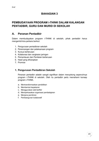 Draf


                                     BAHAGIAN 3


PEMBUDAYAAN PROGRAM i-THINK DALAM KALANGAN
PENTADBIR, GURU DAN MURID DI SEKOLAH

A.        Peranan Pentadbir
Dalam membudayakan program i-THINK di sekolah, pihak pentadbir harus
mengambil kira perkara berikut:

     1.   Pengurusan pentadbiran sekolah
     2.   Perancangan dan pelaksanaan program
     3.   Kursus berterusan
     4.   Kolaborasi dan rangkaian jaringan
     5.   Pemantauan dan Penilaian berterusan
     6.   Hasil yang diharapkan
     7.   Promosi


     1. Pengurusan Pentadbiran Sekolah
          Peranan pentadbir adalah sangat signifikan dalam menyokong sepenuhnya
          program i-THINK di sekolah. Oleh itu pentadbir perlu memahami konsep
          program i-THINK.

          a.   Mentransformasikan pendidikan
          b.   Membentuk kepakaran
          c.   Menggunakan alat berfikir
          d.   Memperkasakan organisasi pembelajaran
          e.   Menjana pemikiran
          f.   Pembangunan kolaboratif




                                                                                  41
 
