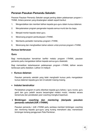 Draf


Peranan Pasukan Pemandu Sekolah:
Peranan Pasukan Pemandu Sekolah sangat penting dalam pelaksanaan program i-
THINK. Antara peranan yang dicadangkan adalah seperti berikut:

1.      Mengendalikan dan memberi latihan kepada guru-guru dalam kursus dalaman.

2.      Menyelaraskan program pengenalan kepada semua murid dan ibu bapa.

3.      Menjadi mentor kepada rakan guru.

4.      Merancang program pembudayaan i-THINK.

5.      Membantu pentadbir memantau program i-THINK.

6.      Merancang dan menghasilkan bahan edaran untuk promosi program i-THINK.

Kursus berterusan

Guru
Bagi membudayakan kemahiran berfikir melalui program i-THINK, pasukan
pemandu perlu mengadakan latihan kepada semua guru disekolah.

Bagi memastikan keberkesanan pelaksanaan program i-THINK, latihan secara
berterusan perlu diadakan. Latihan ini meliputi:

     Kursus dalaman
       Pasukan pemandu sekolah yang telah menghadiri kursus perlu mengadakan
       kursus dalaman kepada guru lain di sekolah masing-masing.

     Induksi berstruktur
       Pendedahan program ini perlu diberikan kepada guru baharu / guru novice, guru
       ganti dan guru pelatih secara berperingkat melalui modul, interaksi secara
       bersemuka dan pendekatan peer coaching mengikut keperluan.

       Bimbingan coaching dan mentoring                    (daripada     pasukan
       pemandu sekolah/JUK i-THINK)
       Pasukan pemandu / JUK i-THINK perlu sentiasa memberi bimbingan coaching
       dan mentoring kepada guru-guru yang kurang memahami atau memerlukan
       bimbingan tentang penggunaan Peta Pemikiran.




                                                                                       43
 