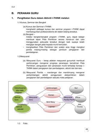 Draf


B.      PERANAN GURU
1.      Penglibatan Guru dalam Aktiviti i-THINK melalui:
        1.1 Kursus, Seminar dan Bengkel

              (a) Kursus dan Seminar i-THINK-
                  menghadiri pelbagai kursus dan seminar program i-THINK dapat
                  membangunkan profesionalisme diri dalam bidang tersebut.
              (b) Bengkel –
                  melalui bengkel-bengkel program i-THINK, guru dapat belajar
                  membuat lapan Peta Pemikiran secara hands-on dan cara
                  menggunakan peta-peta tersebut dengan baik supaya boleh
                  mengajar dengan jelas kepada murid kemudian.
              - menghasilkan Peta Pemikiran dan soalan aras tinggi mengikut
                  panitia masing-masing sebagai panduan pengajaran dan
                  pembelajaran.

        1.2 Mesyuarat

              (a) Mesyuarat Guru – kerap adakan mesyuarat guruuntuk membuat
                  perbincangan mengenai progress penerapan kemahiran Peta
                  Pemikiran, penguasaan dan penjiwaan murid terhadap konsep i-
                  THINK dalam pengajaran dan pembelajaran, aktiviti dan lain-lain.

              (b) Mesyuarat Panitia – mendengar dan membincang mengenai
                  perkembangan     aktiviti penggunaan    alatpemikiran dalam
                  pengajaran dan pembelajaran sesuatu mata pelajaran.




     Keberkesanan                         perbincangan                  Ikut
       pdp mata
     pelajaran
                                            Komen
     Semua            Mesyuarat                            Mesyuarat       Ketua
     Guru             Guru                                 Panitia Panitia
                                          Minit Mesy
        Penglibatan                                                          Ahli
       seluruh                              Laporan                         Panitia
        sekolah




        1.3   Folio


                                                                                      49
 
