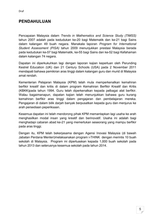 Draf


PENDAHULUAN


Pencapaian Malaysia dalam Trends in Mathematics and Science Study (TIMSS)
tahun 2007 adalah pada kedudukan ke-20 bagi Matematik dan ke-21 bagi Sains
dalam kalangan 49 buah negara. Manakala laporan Program for International
Student Assessment (PISA) tahun 2009 menunjukkan prestasi Malaysia berada
pada kedudukan ke-57 bagi Matematik, ke-55 bagi Sains dan ke-52 bagi Kefahaman
dalam kalangan 74 negara.

Dapatan ini diperkukuhkan lagi dengan laporan kajian keperluan oleh Perunding
Kestrel Education (UK) dan 21 Century Schools (USA) pada 2 November 2011
mendapati bahawa pemikiran aras tinggi dalam kalangan guru dan murid di Malaysia
amat rendah.

Kementerian Pelajaran Malaysia (KPM) telah mula memperkenalkan kemahiran
berfikir kreatif dan kritis di dalam program Kemahiran Berfikir Kreatif dan Kritis
(KBKK)pada tahun 1994. Guru telah diperkenalkan kepada pelbagai alat berfikir.
Walau bagaimanapun, dapatan kajian telah menunjukkan bahawa guru kurang
kemahiran berfikir aras tinggi dalam pengajaran dan pembelajaran mereka.
Pengajaran di dalam bilik darjah banyak berpusatkan kepada guru dan menjurus ke
arah persediaan peperiksaan.

Kesemua dapatan ini telah mendorong pihak KPM memantapkan lagi usaha ke arah
menghasilkan modal insan yang kreatif dan berinovatif. Usaha ini adalah bagi
menghadapi cabaran abad ke-21 yang memerlukan seseorang yang mampu berfikir
pada aras tinggi.

Dengan itu, KPM telah bekerjasama dengan Agensi Inovasi Malaysia (di bawah
Jabatan Perdana Menteri)melaksanakan program i-THINK dengan merintis 10 buah
sekolah di Malaysia. Program ini diperluaskan kepada 1,000 buah sekolah pada
tahun 2013 dan seterusnya kesemua sekolah pada tahun 2014.




                                                                                     5
 