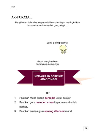 Draf




AKHIR KATA…
       Penglibatan dalam beberapa aktiviti sekolah dapat meningkatkan
                   budaya kemahiran berfikir guru, tetapi....




                                     yang paling utama




                           dapat menghasilkan
                          murid yang mempunyai




                         KEMAHIRAN BERFIKIR
                            ARAS TINGGI




                                    TIP
   1.     Pastikan murid sudah bersedia untuk belajar.
   2.     Pastikan guru memberi masa kepada murid untuk
          berfikir.
   3.     Pastikan arahan guru senang difahami murid.




                                                                        64
 
