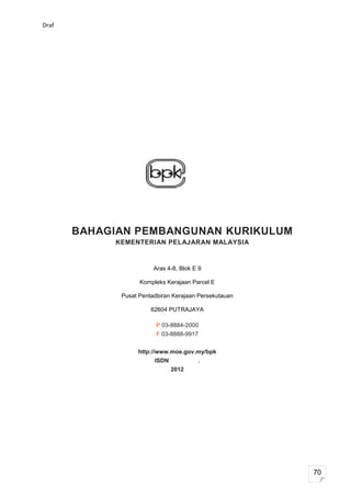 Draf




       BAHAGIAN PEMBANGUNAN KURIKULUM
            KEMENTERIAN PELAJARAN MALAYSIA


                        Aras 4-8, Blok E 9

                   Kompleks Kerajaan Parcel E

             Pusat Pentadbiran Kerajaan Persekutauan

                       62604 PUTRAJAYA

                         P 03-8884-2000
                         F 03-8888-9917


                  http://www.moe.gov.my/bpk
                        ISDN            .
                               2012




                                                       70
 
