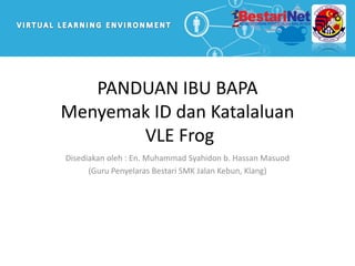 PANDUAN IBU BAPA
Menyemak ID dan Katalaluan
VLE Frog
Disediakan oleh : En. Muhammad Syahidon b. Hassan Masuod
(Guru Penyelaras Bestari SMK Jalan Kebun, Klang)
 