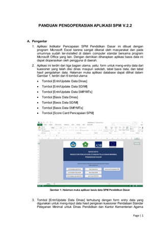 Page | 1
PANDUAN PENGOPERASIAN APLIKASI SPM V.2.2
A. Pengantar
1. Aplikasi Indikator Pencapaian SPM Pendidikan Dasar ini dibuat dengan
program Microsoft Excel karena sangat dikenal oleh masyarakat dan pada
umumnya sudah ter-installed di dalam computer standar bersama program
Microsoft Office yang lain. Dengan demikian diharapkan aplikasi basis data ini
dapat dioperasikan oleh pengguna di daerah.
2. Aplikasi ini terdiri dari tiga bagian utama, yaitu: form untuk meng-entry data dari
kuesioner yang telah diisi dinas maupun sekolah, tabel basis data, dan tabel
hasil pengolahan data. Halaman muka aplikasi database dapat dilihat dalam
Gambar 1, terdiri dari 6 tombol utama:
 Tombol [Entri/Update Data Dinas]
 Tombol [Entri/Update Data SD/MI]
 Tombol [Entri/Update Data SMP/MTs]
 Tombol [Basis Data Dinas]
 Tombol [Basis Data SD/MI]
 Tombol [Basis Data SMP/MTs]
 Tombol [Score Card Pencapaian SPM]
Gambar 1. Halaman muka aplikasi basis data SPM Pendidikan Dasar
3. Tombol [Entri/Update Data Dinas] terhubung dengan form entry data yang
digunakan untuk meng-input data hasil pengisian kuesioner Pendataan Standar
Pelayanan Minimal untuk Dinas Pendidikan dan Kantor Kementerian Agama
 