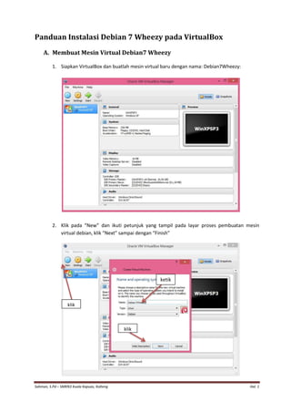 Sahman, S.Pd – SMKN3 Kuala Kapuas, Kalteng Hal. 1 
Panduan Instalasi Debian 7 Wheezy pada VirtualBox 
A. Membuat Mesin Virtual Debian7 Wheezy 
1. Siapkan VirtualBox dan buatlah mesin virtual baru dengan nama: Debian7Wheezy: 
2. Klik pada “New” dan ikuti petunjuk yang tampil pada layar proses pembuatan mesin virtual debian, klik “Next” sampai dengan “Finish” 
klik 
ketik 
klik  