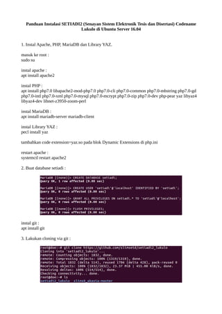 Panduan Instalasi SETIADI2 (Senayan Sistem Elektronik Tesis dan Disertasi) Codename
Lukulo di Ubuntu Server 16.04
1. Instal Apache, PHP, MariaDB dan Library YAZ.
masuk ke root :
sudo su
instal apache :
apt install apache2
instal PHP :
apt install php7.0 libapache2-mod-php7.0 php7.0-cli php7.0-common php7.0-mbstring php7.0-gd
php7.0-intl php7.0-xml php7.0-mysql php7.0-mcrypt php7.0-zip php7.0-dev php-pear yaz libyaz4
libyaz4-dev libnet-z3950-zoom-perl
instal MariaDB :
apt install mariadb-server mariadb-client
instal Library YAZ :
pecl install yaz
tambahkan code extension=yaz.so pada blok Dynamic Extensions di php.ini
restart apache :
systemctl restart apache2
2. Buat database setiadi :
instal git :
apt install git
3. Lakukan cloning via git :
 