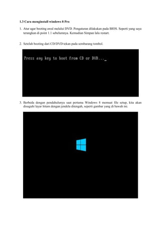 1.3 Cara menginstall windows 8 Pro 
1. Atur agar booting awal melalui DVD. Pengaturan dilakukan pada BIOS. Seperti yang saya 
terangkan di point 1.1 sebelumnya. Kemudian Simpan lalu restart. 
2. Setelah booting dari CD/DVD tekan pada sembarang tombol. 
3. Berbeda dengan pendahulunya saat pertama Windows 8 memuat file setup, kita akan 
disuguhi layar hitam dengan jendela ditengah, seperti gambar yang di bawah ini. 
 