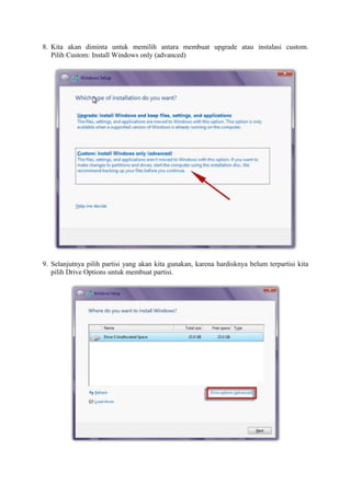 8. Kita akan diminta untuk memilih antara membuat upgrade atau instalasi custom. 
Pilih Custom: Install Windows only (advanced) 
9. Selanjutnya pilih partisi yang akan kita gunakan, karena hardisknya belum terpartisi kita 
pilih Drive Options untuk membuat partisi. 
 