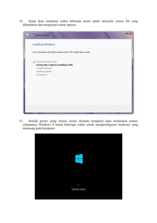 14. Setup akan memakan waktu beberapa menit untuk menyalin semua file yang 
dibutuhkan dan menginstal sistem operasi. 
15. Setelah proses setup selesai secara otomatis komputer akan melakukan restart, 
selanjutnya Windows 8 butuh beberapa waktu untuk mengkonfigurasi hardware yang 
terpasang pada komputer. 
 