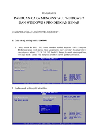 PEMBAHASAN 
PANDUAN CARA MENGINSTALL WINDOWS 7 
DAN WINDOWS 8 PRO DENGAN BENAR 
LANGKAH-LANGKAH MENGINSTALL WINDOWS 7 : 
1.1 Cara setting booting bios ke CDROM 
1. Untuk masuk ke bios , kita harus menekan tombol keyboard ketika komputer 
dihidupkan secara cepat, karena pesan yang muncul hanya sebentar. Biasanya tombol 
yang di pencet adalah : F2, F8, F10, F12, dan DEL. Tetapi jika salah satunya gak bisa, 
coba saja dari F1 sampai F12. Tampilan awal bios seperti gambar dibawah ini. 
2 Setelah masuk ke bios, pilih lah tab Boot 
 