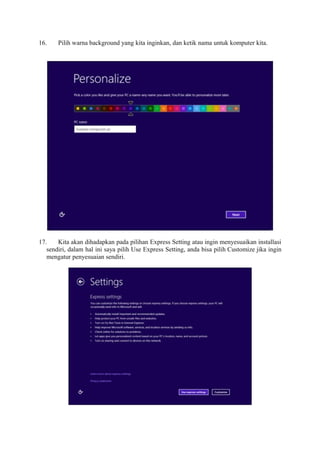 16. Pilih warna background yang kita inginkan, dan ketik nama untuk komputer kita. 
17. Kita akan dihadapkan pada pilihan Express Setting atau ingin menyesuaikan installasi 
sendiri, dalam hal ini saya pilih Use Express Setting, anda bisa pilih Customize jika ingin 
mengatur penyesuaian sendiri. 
 