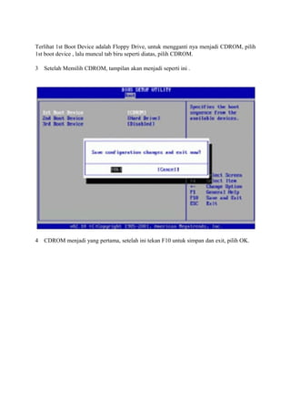 Terlihat 1st Boot Device adalah Floppy Drive, untuk mengganti nya menjadi CDROM, pilih 
1st boot device , lalu muncul tab biru seperti diatas, pilih CDROM. 
3 Setelah Memilih CDROM, tampilan akan menjadi seperti ini . 
4 CDROM menjadi yang pertama, setelah ini tekan F10 untuk simpan dan exit, pilih OK. 
 