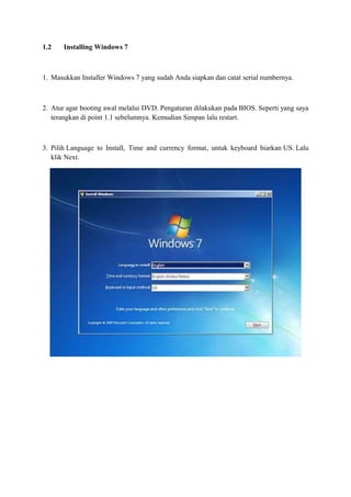 1.2 Installing Windows 7 
1. Masukkan Installer Windows 7 yang sudah Anda siapkan dan catat serial numbernya. 
2. Atur agar booting awal melalui DVD. Pengaturan dilakukan pada BIOS. Seperti yang saya 
terangkan di point 1.1 sebelumnya. Kemudian Simpan lalu restart. 
3. Pilih Language to Install, Time and currency format, untuk keyboard biarkan US. Lalu 
klik Next. 
 