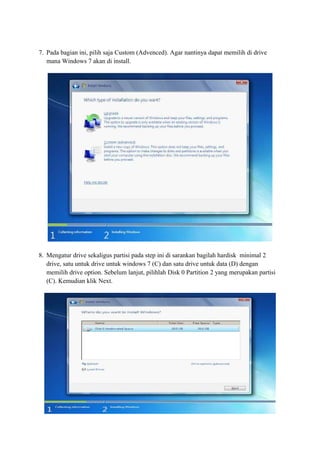 7. Pada bagian ini, pilih saja Custom (Advenced). Agar nantinya dapat memilih di drive 
mana Windows 7 akan di install. 
8. Mengatur drive sekaligus partisi pada step ini di sarankan bagilah hardisk minimal 2 
drive, satu untuk drive untuk windows 7 (C) dan satu drive untuk data (D) dengan 
memilih drive option. Sebelum lanjut, pilihlah Disk 0 Partition 2 yang merupakan partisi 
(C). Kemudian klik Next. 
 