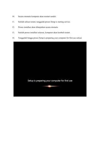 10. Secara otomatis komputer akan resstart sendiri. 
11. Setelah selesai restart, tunggulah proses Setup is starting service. 
12. Proses installasi akan dilanjutkan secara otomatis 
13. Setelah proses installasi seleesai, komputer akan kembali restart. 
14. Tunggulah hingga proses Setup is preparing your computer for first use selesai 
 