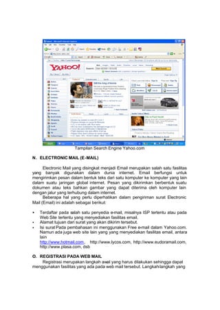 Tampilan Search Engine Yahoo.com

N. ELECTRONIC MAIL (E-MAIL)

      Electronic Mail yang disingkat menjadi Email merupakan salah satu fasilitas
yang banyak digunakan dalam dunia internet. Email berfungsi untuk
mengirimkan pesan dalam bentuk teks dari satu komputer ke komputer yang lain
dalam suatu jaringan global internet. Pesan yang dikirimkan berbentuk suatu
dokumen atau teks bahkan gambar yang dapat diterima oleh komputer lain
dengan jalur yang terhubung dalam internet.
      Beberapa hal yang perlu diperhatikan dalam pengiriman surat Electronic
Mail (Email) ini adalah sebagai berikut:

•   Terdaftar pada salah satu penyedia e-mail, misalnya ISP tertentu atau pada
    Web Site tertentu yang menyediakan fasilitas email.
•   Alamat tujuan dari surat yang akan dikirim tersebut.
•   Isi surat Pada pembahasan ini menggunakan Free e-mail dalam Yahoo.com.
    Namun ada juga web site lain yang yang menyediakan fasilitas email, antara
    lain
    http://www.hotmail.com , http://www.lycos.com, http://www.eudoramail.com,
    http://www.plasa.com, dsb

O. REGISTRASI PADA WEB MAIL
    Registrasi merupakan langkah awal yang harus dilakukan sehingga dapat
menggunakan fasilitas yang ada pada web mail tersebut. Langkah-langkah yang
 
