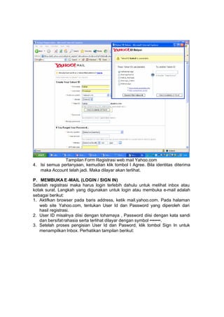 Tampilan Form Registrasi web mail Yahoo.com
4. Isi semua pertanyaan, kemudian klik tombol I Agree. Bila identitas diterima
   maka Account telah jadi. Maka dilayar akan terlihat.

P. MEMBUKA E -MAIL (LOGIN / SIGN IN)
Setelah registrasi maka harus login terlebih dahulu untuk melihat inbox atau
kotak surat. Langkah yang digunakan untuk login atau membuka e-mail adalah
sebagai berikut:
1. Aktifkan browser pada baris address, ketik mail.yahoo.com. Pada halaman
   web site Yahoo.com, tentukan User Id dan Password yang diperoleh dari
   hasil registrasi.
2. User ID misalnya diisi dengan tohamaya , Password diisi dengan kata sandi
   dan bersifat rahasia serta terlihat dilayar dengan symbol •••••••.
3. Setelah proses pengisian User Id dan Pasword, klik tombol Sign In untuk
   menampilkan Inbox. Perhatikan tampilan berikut:
 