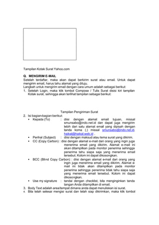 Tampilan Kotak Surat Yahoo.com

Q. MENGIRIM E-MAIL
Setelah terdaftar, maka akan dapat berkirim surat atau email. Untuk dapat
mengirim email, harus tahu alamat yang dituju.
Langkah untuk mengirim email dengan cara umum adalah sebagai berikut:
1. Setelah Login, maka klik tombol Compose / Tulis Surat disisi kiri tampilan
   Kotak surat, sehingga akan terlihat tampilan sebagai berikut:




                           Tampilan Pengiriman Surat
2. Isi bagian-bagian berikut:
   • Kepada (To)           : diisi dengan alamat email tujuan, missal
                              smunsabo@indo.net.id dan dapat juga mengirim
                              lebih dari satu alamat email yang dipisah dengan
                              tanda koma (,) missal smunsabo@indo.net.id,
                              haikal@haikal.web.id .
   • Perihal (Subject)     : diisi dengan maksud atau tema surat yang dikirim.
   • CC (Copy Carbon) : diisi dengan alamat e-mail dari orang yang ingin juga
                              menerima email yang dikirim. Alamat e-mail ini
                              akan ditampilkan pada monitor penerima sehingga
                              penerima tahu siapa saja yang menerima email
                              tersebut. Kolom ini dapat dikosongkan.
   • BCC (Blind Copy Carbon) : diisi dengan alamat e-mail dari orang yang
                              ingin juga menerima email yang dikirim. Alamat e-
                              mail ini tidak akan ditampilkan pada monitor
                              penerima sehingga penerima tidak tahu siapa saja
                              yang menerima email tersebut. Kolom ini dapat
                              dikosongkan.
   • Use my signature : tandai dengan checklist, bila menginginkan tanda
                              tangan Anda ditampilkan di email.
3. Body Text adalah area/tempat dimana anda dapat menuliskan isi surat.
4. Bila telah selesai mengisi surat dan telah siap dikirimkan, maka klik tombol
 
