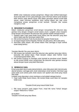 SEND untuk melakukan proses pengiriman. Dilayar akan terlihat keterangan
     Surat anda telah di kirim yang berfungsi untuk informasi bahwa surat tersebut
     telah terkirim pada alamat tujuan, Bila dalam penulisan alamat e-mail tidak
     sesuai, maka informasi kesalahan akan terlihat dilayar dan siap untuk
     mengulangi proses pengiriman e-mail kembali. Tampilan bila sukses
     mengirim e -mail

R. MENGIRIM FILE/GAMBAR
Dalam melakukan pengiriman e-mail dengan menyertakan file dokumen atau
gambar mirip dengan mengirim e-mail secara umum, Langkah untuk rnengirim
email dengan menyertakan file dokumen atau gambar adalah sebagai berikut:
1. Pastikan telah Login pada Kotak Surat (Inbox) dan file dokumen yang akan
   dikirim telah siap dan tersimpan dalam Disk.
2. Klik tombol Compose (Tulis Surat) disisi kiri tampilan Kotak Surat.
3. Isi bagian-bagian berikut Kepada, Perihal, CC (bila perlu), BCC (bila perlu).
4. Kemudian pada sisipan, klik tombol Attach Files sehingga di layar terlihat
   kotak dialog berikut:



Tampilan Memilih File yang akan dikirim
5. Klik browse dan tentukan nama file dokumen atau gambar yang akan dikirim,
   kemudian klik tombol Open. Pada tampilan sisipan akan terlihat misal:
   F:GambarosisS100001.JPG.
6. Klik tombol Continue to message untuk kembali ke penulisan email. Setelah
   itu klik tombol SEND untuk mengirimkan file dokumen atau gambar tersebut
   sesuai dengan tujuan yang telah ditentukan.


S. MEMBACA E -MAIL
Email yang telah dikirim pada alamat tertentu, akan diteruskan oleh internet pada
alamat tersebut, sehingga perlu dicek keberadaan email tersebut. Demikian juga
pada kotak surat (inbox) perlu dicek secara rutin apakah ada email yang masuk
atau tidak.
Langkah yang digunakan untuk membaca e-mail adalah sebagai berikut:
1. Login pada Kotak Surat (Inbox), klik tombol Kotak surat disisi kiri tampilan
   kotak surat.


                     Tampilan Email yang masuk Kotak Surat

2.   Klik nama pengirim pada bagian From, misal klik nama Yahoo! dengan
     subject “Welcome to Yahoo!”.

ISI SURAT:
Tampilan Isi Email yang siap dibaca
 