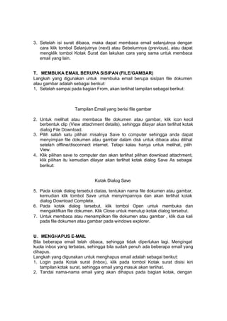 3. Setelah isi surat dibaca, maka dapat membaca email selanjutnya dengan
   cara klik tombol Selanjutnya (next) atau Sebelumnya (previous), atau dapat
   mengklik tombol Kotak Surat dan lakukan cara yang sama untuk membaca
   email yang lain.


T. MEMBUKA EMAIL BERUPA SISIPAN (FILE/GAMBAR)
Langkah yang digunakan untuk membuka email berupa sisipan file dokumen
atau gambar adalah sebagai berikut:
1. Setelah sampai pada bagian From, akan terlihat tampilan sebagai berikut:



                     Tampilan Email yang berisi file gambar

2. Untuk melihat atau membaca file dokumen atau gambar, klik icon kecil
   berbentuk clip (View attachment details), sehingga dilayar akan terlihat kotak
   dialog File Download.
3. Pilih salah satu pilihan misalnya Save to computer sehingga anda dapat
   menyimpan file dokumen atau gambar dalam disk untuk dibaca atau dilihat
   setelah offline/disconnect internet. Tetapi kalau hanya untuk melihat, pilih
   View.
4. Klik pilihan save to computer dan akan terlihat pilihan download attachment,
   klik pilihan itu kemudian dilayar akan terlihat kotak dialog Save As sebagai
   berikut:


                               Kotak Dialog Save

5. Pada kotak dialog tersebut diatas, tentukan nama file dokumen atau gambar,
   kemudian klik tombol Save untuk menyimpannya dan akan terlihat kotak
   dialog Download Complete.
6. Pada kotak dialog tersebut, klik tombol Open untuk membuka dan
   mengaktifkan file dokumen. Klik Close untuk menutup kotak dialog tersebut.
7. Untuk membaca atau menampilkan file dokumen atau gambar , klik dua kali
   pada file dokumen atau gambar pada windows explorer.


U. MENGHAPUS E-MAIL
Bila beberapa email telah dibaca, sehingga tidak diperlukan lagi. Mengingat
kuota inbox yang terbatas, sehingga bila sudah penuh ada beberapa email yang
dihapus.
Langkah yang digunakan untuk menghapus email adalah sebagai berikut:
1. Login pada Kotak surat (Inbox), klik pada tombol Kotak surat disisi kiri
    tampilan kotak surat, sehingga email yang masuk akan terlihat.
2. Tandai nama-nama email yang akan dihapus pada bagian kotak, dengan
 