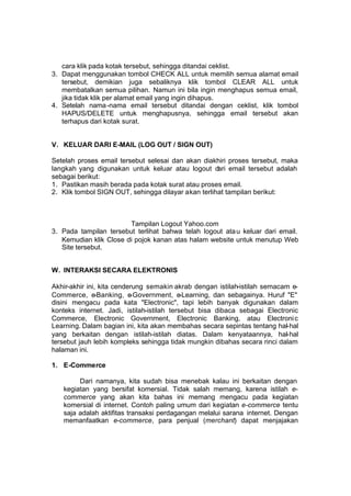 cara klik pada kotak tersebut, sehingga ditandai ceklist.
3. Dapat menggunakan tombol CHECK ALL untuk memilih semua alamat email
   tersebut, demikian juga sebaliknya klik tombol CLEAR ALL untuk
   membatalkan semua pilihan. Namun ini bila ingin menghapus semua email,
   jika tidak klik per alamat email yang ingin dihapus.
4. Setelah nama -nama email tersebut ditandai dengan ceklist, klik tombol
   HAPUS/DELETE untuk menghapusnya, sehingga email tersebut akan
   terhapus dari kotak surat.


V. KELUAR DARI E-MAIL (LOG OUT / SIGN OUT)

Setelah proses email tersebut selesai dan akan diakhiri proses tersebut, maka
langkah yang digunakan untuk keluar atau logout dari email tersebut adalah
sebagai berikut:
1. Pastikan masih berada pada kotak surat atau proses email.
2. Klik tombol SIGN OUT, sehingga dilayar akan terlihat tampilan berikut:



                        Tampilan Logout Yahoo.com
3. Pada tampilan tersebut terlihat bahwa telah logout ata u keluar dari email.
   Kemudian klik Close di pojok kanan atas halam website untuk menutup Web
   Site tersebut.


W. INTERAKSI SECARA ELEKTRONIS

Akhir-akhir ini, kita cenderung semakin akrab dengan istilah-istilah semacam e-
Commerce, e-Banking, e     -Government, e-Learning, dan sebagainya. Huruf "E"
disini mengacu pada kata "Electronic", tapi lebih banyak digunakan dalam
konteks internet. Jadi, istilah-istilah tersebut bisa dibaca sebagai Electronic
Commerce, Electronic Government, Electronic Banking, atau Electroni c
Learning. Dalam bagian ini, kita akan membahas secara sepintas tentang hal- hal
yang berkaitan dengan istilah-istilah diatas. Dalam kenyataannya, hal- hal
tersebut jauh lebih kompleks sehingga tidak mungkin dibahas secara rinci dalam
halaman ini.

1. E-Commerce

        Dari namanya, kita sudah bisa menebak kalau ini berkaitan dengan
   kegiatan yang bersifat komersial. Tidak salah memang, karena istilah e-
   commerce yang akan kita bahas ini memang mengacu pada kegiatan
   komersial di internet. Contoh paling umum dari kegiatan e-commerce tentu
   saja adalah aktifitas transaksi perdagangan melalui sarana internet. Dengan
   memanfaatkan e-commerce, para penjual (merchant) dapat menjajakan
 