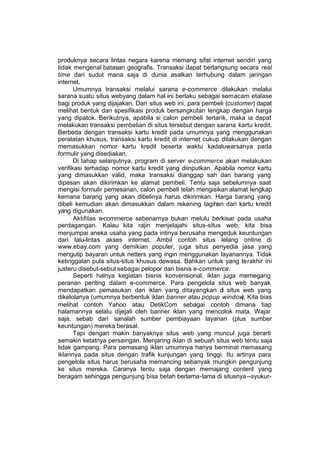 produknya secara lintas negara karena memang sifat internet sendiri yang
tidak mengenal batasan geografis. Transaksi dapat berlangsung secara real
time dari sudut mana saja di dunia asalkan terhubung dalam jaringan
internet.
       Umumnya transaksi melalui sarana e-commerce dilakukan melalui
sarana suatu situs webyang dalam hal ini berlaku sebagai semacam etalase
bagi produk yang dijajakan. Dari situs web ini, para pembeli (customer) dapat
melihat bentuk dan spesifikasi produk bersangkutan lengkap dengan harga
yang dipatok. Berikutnya, apabila si calon pembeli tertarik, maka ia dapat
melakukan transaksi pembelian di situs tersebut dengan sarana kartu kredit.
Berbeda dengan transaksi kartu kredit pada umumnya yang menggunakan
peralatan khusus, transaksi kartu kredit di internet cukup dilakukan dengan
memasukkan nomor kartu kredit beserta waktu kadaluwarsanya pada
formulir yang disediakan.
       Di tahap selanjutnya, program di server e-commerce akan melakukan
verifikasi terhadap nomor kartu kredit yang diinputkan. Apabila nomor kartu
yang dimasukkan valid, maka transaksi dianggap sah dan barang yang
dipesan akan dikirimkan ke alamat pembeli. Tentu saja sebelumnya saat
mengisi formulir pemesanan, calon pembeli telah mengisikan alamat lengkap
kemana barang yang akan dibelinya harus dikirimkan. Harga barang yang
dibeli kemudian akan dimasukkan dalam rekening tagihan dari kartu kredit
yang digunakan.
       Aktifitas e-commerce sebenarnya bukan melulu berkisar pada usaha
perdagangan. Kalau kita rajin menjelajahi situs-situs web, kita bisa
menjumpai aneka usaha yang pada intinya berusaha mengeduk keuntungan
dari lalu-lintas akses internet. Ambil contoh situs lelang online di
www.ebay.com yang demikian populer, juga situs penyedia jasa yang
mengutip bayaran untuk netters yang ingin menggunakan layanannya. Tidak
ketinggalan pula situs-situs khusus dewasa. Bahkan untuk yang terakhir ini
justeru disebut-sebut sebagai pelopor dari bisnis e-commerce.
       Seperti halnya kegiatan bisnis konvensional, iklan juga memegang
peranan penting dalam e-commerce. Para pengelola situs web banyak
mendapatkan pemasukan dari iklan yang ditayangkan di situs web yang
dikelolanya (umumnya berbentuk iklan banner atau popup window Kita bias
                                                                   ).
melihat contoh Yahoo atau DetikCom sebagai contoh dimana tiap
halamannya selalu dijejali oleh banner iklan yang mencolok mata. Wajar
saja, sebab dari sanalah sumber pembiayaan layanan (plus sumber
keuntungan) mereka berasal.
       Tapi dengan makin banyaknya situs web yang muncul juga berarti
semakin ketatnya persaingan. Menjaring iklan di sebuah situs web tentu saja
tidak gampang. Para pemasang iklan umumnya hanya berminat memasang
iklannya pada situs dengan trafik kunjungan yang tinggi. Itu artinya para
pengelola situs harus berusaha memancing sebanyak mungkin pengunjung
ke situs mereka. Caranya tentu saja dengan memajang content yang
beragam sehingga pengunjung bisa betah berlama-lama di situsnya --syukur-
 
