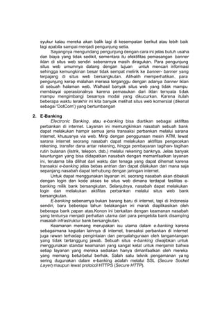 syukur kalau mereka akan balik lagi di kesempatan berikut atau lebih baik
   lagi apabila sampai menjadi pengunjung setia.
         Sayangnya mengundang pengunjung dengan cara ini jelas butuh usaha
   dan biaya yang tidak sedikit, sementara itu efektifitas pemasangan banner
   iklan di situs web sendiri sebenarnya masih diragukan. Para pengunjung
   situs web umumnya datang dengan tujuan untuk mencari informasi
   sehingga kemungkinan besar tidak sempat melirik ke banner- banner yang
   terpajang di situs web bersangkutan. Alih-alih memperhatikan, para
   pengunjung kerap malahan merasa terganggu dengan adanya banner iklan
   di sebuah halaman web. Walhasil banyak situs web yang tidak mampu
   membiayai operasionalnya karena pemasukan dari iklan ternyata tidak
   mampu mengimbangi besarnya modal yang dikucurkan. Karena itulah
   beberapa waktu terakhir ini kita banyak melihat situs web komersial (dikenal
   sebagai 'DotCom') yang bertumbangan

2. E-Banking
          Electronic Banking, atau e-banking bisa diartikan sebagai aktifitas
   perbankan di internet. Layanan ini memungkinkan nasabah sebuah bank
   dapat melakukan hampir semua jenis transaksi perbankan melalui sarana
   internet, khususnya via web. Mirip dengan penggunaan mesin ATM, lewat
   sarana internet seorang nasabah dapat melakukan aktifitas pengecekan
   rekening, transfer dana antar rekening, hingga pembayaran tagihan- tagihan
   rutin bulanan (listrik, telepon, dsb.) melalui rekening banknya. Jelas banyak
   keuntungan yang bisa didapatkan nasabah dengan memanfaatkan layanan
   ini, terutama bila dilihat dari waktu dan tenaga yang dapat dihemat karena
   transaksi e-banking jelas bebas antrian dan dapat dilakukan dari mana saja
   sepanjang nasabah dapat terhubung dengan jaringan internet.
          Untuk dapat menggunakan layanan ini, seorang nasabah akan dibekali
   dengan login dan kode akses ke situs web dimana terdapat fasilitas e-
   banking milik bank bersangkutan. Selanjutnya, nasabah dapat melakukan
   login dan melakukan aktifitas perbankan melalui situs web bank
   bersangkutan.
          E-banking sebenarnya bukan barang baru di internet, tapi di Indonesia
   sendiri, baru beberapa tahun belakangan ini marak diaplikasikan oleh
   beberapa bank papan atas.Konon ini berkaitan dengan keamanan nasabah
   yang tentunya menjadi perhatian utama dari para pengelola bank disamping
   masalah infrastruktur bank bersangkutan.
          Keamanan memang merupakan isu utama dalam e-banking karena
   sebagaimana kegiatan lainnya di internet, transaksi perbankan di internet
   juga rawan terhadap pengintaian dan penyalahgunaan oleh tangan-tangan
   yang tidak bertanggung jawab. Sebuah situs e-banking diwajibkan untuk
   menggunakan standar keamanan yang sangat ketat untuk menjamin bahwa
   setiap layanan yang mereka sediakan hanya dimanfaatkan oleh mereka
   yang memang betul-betul berhak. Salah satu teknik pengamanan ya ng
   sering dugunakan dalam e-banking adalah melalui SSL (Secure Socket
   Layer) maupun lewat protocol HTTPS (Secure HTTP).
 