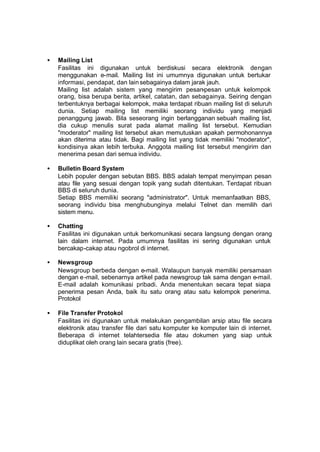 •   Mailing List
    Fasilitas ini digunakan untuk berdiskusi secara elektronik dengan
    menggunakan e-mail. Mailing list ini umumnya digunakan untuk bertukar
    informasi, pendapat, dan lain sebagainya dalam jarak jauh.
    Mailing list adalah sistem yang mengirim pesan-pesan untuk kelompok
    orang, bisa berupa berita, artikel, catatan, dan sebagainya. Seiring dengan
    terbentuknya berbagai kelompok, maka terdapat ribuan mailing list di seluruh
    dunia. Setiap mailing list memiliki seorang individu yang menjadi
    penanggung jawab. Bila seseorang ingin berlangganan sebuah mailing list,
    dia cukup menulis surat pada alamat mailing list tersebut. Kemudian
    "moderator" mailing list tersebut akan memutuskan apakah permohonannya
    akan diterima atau tidak. Bagi mailing list yang tidak memiliki "moderator",
    kondisinya akan lebih terbuka. Anggota mailing list tersebut mengirim dan
    menerima pesan dari semua individu.

•   Bulletin Board System
    Lebih populer dengan sebutan BBS. BBS adalah tempat menyimpan pesan
    atau file yang sesuai dengan topik yang sudah ditentukan. Terdapat ribuan
    BBS di seluruh dunia.
    Setiap BBS memiliki seorang "administrator". Untuk memanfaatkan BBS,
    seorang individu bisa menghubunginya melalui Telnet dan memilih dari
    sistem menu.

•   Chatting
    Fasilitas ini digunakan untuk berkomunikasi secara langsung dengan orang
    lain dalam internet. Pada umumnya fasilitas ini sering digunakan untuk
    bercakap-cakap atau ngobrol di internet.

•   Newsgroup
    Newsgroup berbeda dengan e-mail. Walaupun banyak memiliki persamaan
    dengan e -mail, sebenarnya artikel pada newsgroup tak sama dengan e-mail.
    E-mail adalah komunikasi pribadi. Anda menentukan secara tepat siapa
    penerima pesan Anda, baik itu satu orang atau satu kelompok penerima.
    Protokol

•   File Transfer Protokol
    Fasilitas ini digunakan untuk melakukan pengambilan arsip atau file secara
    elektronik atau transfer file dari satu komputer ke komputer lain di internet.
    Beberapa di internet telahtersedia file atau dokumen yang siap untuk
    diduplikat oleh orang lain secara gratis (free).
 