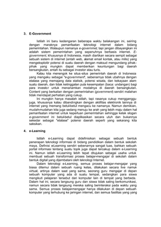 3. E-Government

         Istilah ini baru kedengaran beberapa waktu belakangan ini, seiring
   dengan maraknya pemanfaatan teknologi internet dalam bidang
   pemerintahan. Walaupun namanya e-governmet, tapi jangan dibayangkan ini
   adalah sistem pemerintahan yang sepenuhnya berbasis internet. E-
   government, khususnya di Indonesia, masih diartikan secara sempit sebagai
   sebuah sistem di internet (entah web, alamat email kontak, atau milis) yang
   mengeksploitir potensi di suatu daerah dengan maksud mengundang pihak-
   pihak yang mungkin dapat memberikan keuntungan bagi daerah
   bersangkutan, entah itu sebagai investor atau turis.
         Kalau kita menengok ke situs -situs pemerintah daerah di Indonesia
   yang mengaku sebagai "e-government", sebenarnya tidak ubahnya dengan
   etalase yang memajang data statisik, potensi wisata, dan kekayaan alam
   suatu daerah, dan tidak ketinggalan pula kesempatan (baca: undangan) bagi
   para investo r untuk menanamkan modalnya di daerah bersangkutan.
   Content yang berkaitan dengan pemerintahan (government) sendiri malahan
   tidak mendapat perhatian yang cukup.
         Ini mungkin hanya masalah istilah, tapi rasanya cukup mengganggu
   juga, khususnya kalau dibandingkan dengan aktifitas elektronik lainnya di
   internet yang memang betul-betul mengacu ke namanya. Namun demikian,
   mudah-mudahan kita juga sedang menuju ke arah yang lebih maju dalam hal
   pemanfaatan internet untuk keperluan pemerintahan sehingga kelak slogan
   e-government ini betul-betul diaplikasikan secara utuh dan bukannya
   sekedar sebagai "etalase" potensi daerah seperti yang sekarang kita
   saksikan.

4. e-Learning

         Istilah e-Learning dapat didefinisikan sebagai sebuah bentuk
   penerapan teknologi informasi di bidang pendidikan dalam bentuk sekolah
   maya. Definisi e-Learning sendiri sebenarnya sangat luas, bahkan sebuah
   portal informasi tentang suatu topik juga dapat tercakup dalam e-Learning
   ini. Namun istilah e-Learning lebih tepat ditujukan sebagai usaha untuk
   membuat sebuah transformasi proses belajar-mengajar di sekolah dalam
   bentuk digital yang dijembatani oleh teknologi Internet.
         Dalam teknologi e-Learning, semua proses belajar-mengajar yang
   biasa ditemui dalam sebuah ruang kelas, dilakukan secara live namun
   virtual, artinya dalam saat yang sama, seorang guru mengajar di depan
   sebuah komputer yang ada di suatu tempat, sedangkan para siswa
   mengikuti pelajaran tersebut dari komputer lain di tempat yang berbeda.
   Dalam hal ini, secara langsung guru dan siswa tidak saling berkomunikasi,
   namun secara tidak langsung mereka saling berinteraksi pada waktu yang
   sama. Semua proses belajar-mengajar hanya dilakukan di depan sebuah
   komputer yang terhubung ke jaringan internet, dan semua fasilitas yang yang
 