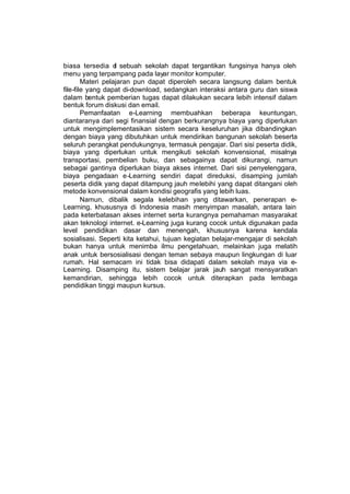 biasa tersedia d sebuah sekolah dapat tergantikan fungsinya hanya oleh
                   i
menu yang terpampang pada layar monitor komputer.
        Materi pelajaran pun dapat diperoleh secara langsung dalam bentuk
file-file yang dapat di-download, sedangkan interaksi antara guru dan siswa
dalam bentuk pemberian tugas dapat dilakukan secara lebih intensif dalam
bentuk forum diskusi dan email.
        Pemanfaatan e-Learning membuahkan beberapa keuntungan,
diantaranya dari segi finansial dengan berkurangnya biaya yang diperlukan
untuk mengimplementasikan sistem secara keseluruhan jika dibandingkan
dengan biaya yang dibutuhkan untuk mendirikan bangunan sekolah beserta
seluruh perangkat pendukungnya, termasuk pengajar. Dari sisi peserta didik,
biaya yang diperlukan untuk mengikuti sekolah konvensional, misalnya
transportasi, pembelian buku, dan sebagainya dapat dikurangi, namun
sebagai gantinya diperlukan biaya akses internet. Dari sisi penyelenggara,
biaya pengadaan e-Learning sendiri dapat direduksi, disamping jumlah
peserta didik yang dapat ditampung jauh melebihi yang dapat ditangani oleh
metode konvensional dalam kondisi geografis yang lebih luas.
        Namun, dibalik segala kelebihan yang ditawarkan, penerapan e-
Learning, khususnya di Indonesia masih menyimpan masalah, antara lain
pada keterbatasan akses internet serta kurangnya pemahaman masyarakat
akan teknologi internet. e-Learning juga kurang cocok untuk digunakan pada
level pendidikan dasar dan menengah, khususnya karena kendala
sosialisasi. Seperti kita ketahui, tujuan kegiatan belajar-mengajar di sekolah
bukan hanya untuk menimba ilmu pengetahuan, melainkan juga melatih
anak untuk bersosialisasi dengan teman sebaya maupun lingkungan di luar
rumah. Hal semacam ini tidak bisa didapati dalam sekolah maya via e-
Learning. Disamping itu, sistem belajar jarak jauh sangat mensyaratkan
kemandirian, sehingga lebih cocok untuk diterapkan pada lembaga
pendidikan tinggi maupun kursus.
 