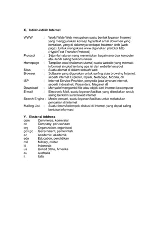 X. Istilah-istilah Internet

WWW           : World Wide Web merupakan suatu bentuk layanan Internet
                yang menggunakan konsep hypertext antar dokumen yang
                berkaitan, yang di dalamnya terdapat halaman web (web
                page). Untuk mengakses www digunakan protokol http
                (HyperText Transfer Protocol)
Protocol     : Sejumlah aturan yang menentukan bagaimana dua komputer
                atau lebih saling berkomunikasi
Homepage : Tampilan awal (halaman utama) suatu website yang memuat
                informasi singkat tentang apa isi dari website tersebut
Situs        : Suatu alamat di dalam sebuah web
Browser      : Software yang digunakan untuk surfing atau browsing Internet,
                seperti Internet Explorer, Opera, Netscape, Mozilla, dll
ISP          : Internet Service Provider, penyedia jasa layanan Internet,
                seperti Indosatnet, Wasantara, Meganet dll
Download     : Menyalin/mengambil file atau objek dari Internet ke computer
E-mail       : Electronic Mail, suatu layanan/fasilitas yang disediakan untuk
                saling berkirim surat lewat internet
Search Engine : Mesin pencari, suatu layanan/fasilitas untuk melakukan
                pencarian di Internet
Mailing List : Suatu forum/kelompok diskusi di Internet yang dapat saling
                bertukar informasi

Y. Ekstensi Address
com     Commerce, komersial
co      Company, perusahaan
org     Organization, organisasi
gov;go Government, pemerintah
ac      Academic, akademik
edu     Education, pendidikan
mil     Military, militer
id      Indonesia
us      United State, Amerika
au      Australia
it      Italia
 