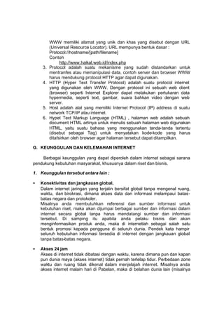WWW memiliki alamat yang unik dan khas yang disebut dengan URL
          (Universal Resource Locator). URL mempunya bentuk dasar :
          Protocol://hostname/[path/filename]
          Contoh
                http://www.haikal.web.id/index.php
     3.   Protocol adalah suatu mekanisme yang sudah distandarkan untuk
          mentranfes atau memanipulasi data, contoh server dan browser WWW
          harus mendukung protocol HTTP agar dapat digunakan.
     4.   HTTP (Hyper Text Transfer Protocol) adalah suatu protocol internet
          yang digunakan oleh WWW. Dengan protocol ini sebuah web client
          (browser) seperti Internet Explorer dapat melakukan pertukaran data
          hypermedia, seperti text, gambar, suara bahkan video dengan web
          server.
     5.   Host adalah alat yang memiliki Internet Protocol (IP) address di suatu
          network TCP/IP atau internet.
     6.   Hypet Text Markup Language (HTML) , halaman web adalah sebuah
          document HTML artinya untuk menulis sebuah halaman web digunakan
          HTML, yaitu suatu bahasa yang menggunakan tanda-tanda tertentu
          (disebut sebagai Tag) untuk menyatakan kode-kode yang harus
          ditafsirkan oleh browser agar halaman tersebut dapat ditampilkan.

G. KEUNGGULAN DAN KELEMAHAN INTERNET

    Berbagai keunggulan yang dapat diperoleh dalam internet sebagai sarana
pendukung kebutuhan masyarakat, khususnya dalam riset dan bisnis.

1. Keunggulan tersebut antara lain :

•   Konektivitas dan jangkauan global,
    Dalam internet jaringan yang terjalin bersifat global tanpa mengenal ruang,
    waktu, dan birokrasi, dimana akses data dan informasi melampaui batas-
    batas negara dan protokoler.
    Misalnya anda membutuhkan referensi dan sumber informasi untuk
    kebutuhan riset, maka akan dijumpai berbagai sumber dan informasi dalam
    internet secara global tanpa harus mendatangi sumber dan informasi
    tersebut. Di samping itu apabila anda pelaku bisnis dan akan
    menginformasikan produk anda, maka di internetlah sebagai salah satu
    bentuk promosi kepada pengguna di seluruh dunia. Pendek kata hampir
    seluruh kebutuhan informasi tersedia di internet dengan jangkauan global
    tanpa batas-batas negara.

•   Akses 24 jam
    Akses di internet tidak dibatasi dengan waktu, karena dimana pun dan kapan
    pun dunia maya (akses internet) tidak pernah terlelap tidur. Perbedaan zone
    waktu dan ruang tidak dikenal dalam menjelajah internet. Misalnya anda
    akses internet malam hari di Pabelan, maka di belahan dunia lain (misalnya
 