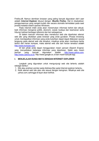 Firefox,dll. Namun demikian browser yang paling banyak digunakan ole h user
adalah Internet Explorer disusul dengan Mozilla Firefox. Hal ini disebabkan
penggunaannya yang sangat mudah dan secara otomatis terinstalasi pada saat
proses instalasi sistem operasi Windows.
       Pada internet inilah anda akan menemukan informasi terkini dan aktual,
baik informasi mengenai politik, ekonomi, sosial, budaya dan keamanan serta
hiburan bahkan berbagai referensi dan lain sebagainya.
       Di dalam mencari informasi atau menelusuri web site diperlukan alamat
web site yang dituliskan pada browser yang anda gunakan. Proses browsing
untuk mendapatkan informasi yang anda butuhkan dapat dapat dilakukan secara
langsung pada alamat web site tersebut, misalnya anda akan membaca berita
terkini dari harian kompas, maka alamat web site dari harian tersebut adalah
http://www.kompas.com.
       Di lain pihak anda dapat menggunakan mesin pencari (Search Engine)
yang menyediakan beberapa informasi yang diperlukan. Salah satu mesin
pencari       yang    banyak      digunakan      adalah    http://www.yahoo.com,
http://www.catcha.co.id, http://www.google.co ,id dan masih banyak lagi.

I.   MENJELAJAH DUNIA MAYA DENGAN INTERNET EXPLORER

     Langkah yang digunakan untuk mengunjungi web site tertentu adalah
sebagai berikut :
 1. Klik atau arahkan pointer pada Address Bar pada Internet explorer tertentu.
 2. Ketik alamat web site atau site sesuai dengan keinginan. Misalnya web site
    yahoo.com, sehingga di layar akan terlihat.
 