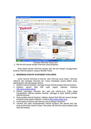 Tampilan Web Site Yahoo.com
3. Klik link-link sesuai dengan informasi yang diinginkan.

     Anda dapat mencari informasi dengan web site lain dengan menggunakan
browser Internet Explorer maupun Mozilla Firefox.

J. BROWSING EFEKTIF DI INTERNET EXPLORER

      Untuk mencari informasi di internet, baik informasi yang ringan, informasi
referensi dan berbagai informasi lain. Untuk menjelajah secara efektif, Anda
dapat lakukan hal-hal sebagai berikut :
1. Aktifkan Internet Explorer, sehingga di layar terlihat jendela Internet Explorer.
2. Ketikkan      alamat   Web Site pada bagian Address, misalnya
    http://www.haikal.web.id
3. Sambil menunggu informasi dari web site catcha.co.id, Anda dapat
    mengaktifkan internet explorer kembali, sehingga di layar terlihat jendela
    Internet Explorer.
4. Pada jendela Internet Explorer, ketikkan alamat Web Site lain sesuai dengan
    keinginan pada bagian Address, misalnya http://www.yahoo.com .
5. Anda dapat membuka Web Site lain sesuai dengan keinginan.
6. Lakukan klik pada window/jendela internet Explorer dari alamat web site
    yang terlebih dulu tampil di layar. Kemudian klik link-link yang terdapat pada
    web site tersebut.
 