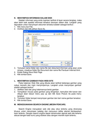 K. MENYIMPAN INFORMASI DALAM DISK
     Setelah informasi yang anda inginkan terlihat di layar secara lengkap, maka
akan lebih baik apabila informasi tersebut dismpan dalam disk. Langkah yang
digunakan untuk menyimpan dokumen tersebut adalah sebagai berikut :
1. Klik menu bar File.
2. Arahkan dan klik pilihan Save As.




3. Tentukan nama folder dan nama file dari dokumen/informasi yang akan anda
   simpan, misalnya folder My Document dan nama file Panduan Internet.html.
4. Kotak Dialog Save Web Page
5. Klik tombol Save.


L. MENYIMPAN GAMBAR PADA WEB SITE
     Pada halaman Web Site yang dibuka akan terlihat beberapa gambar yang
cukup menarik dan ingin menyimpannya. Langkah untuk menyimpan gambar
adalah sebagai berikut:
1. Aktifkan web site yang halamannya berisi gambar.
2. Tempatkan mouse pada gambar yang diinginkan, kemudian klik kanan dan
   dilayar akan keluar menu pop up dan klik Save Picture As pada menu
   tersebut.
3. Tentukan folder tempat menyimpan gambar dan beri nama gambar tersebut.
4. Klik tombol Save.

M. MENGGUNAKAN SEARCH ENGINE (MESIN PENCARI)

      Search Engine merupakan web site atau situs tertentu yang dirancang
khusus untuk menyimpan katalog dan menyusun daftar alamat berdasarkan
topic tertentu. Dengan search engine dapat menemukan alamat web site tertentu
sesuai dengan kata kunci yang diisikan atau dengan memilih topik tertentu.
 