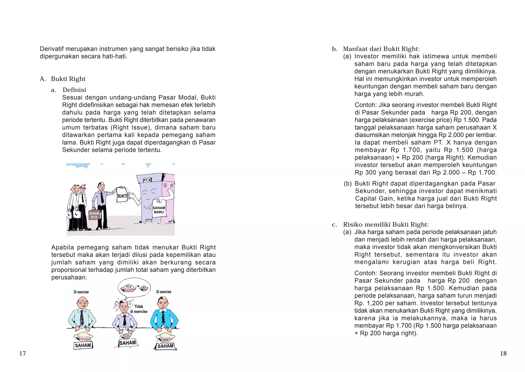 Derivatif merupakan instrumen yang sangat berisiko jika tidak
dipergunakan secara hati-hati.
A. Bukti Right
a. Definisi
Sesuai dengan undang-undang Pasar Modal, Bukti
Right didefinisikan sebagai hak memesan efek terlebih
dahulu pada harga yang telah ditetapkan selama
periode tertentu. Bukti Right diterbitkan pada penawaran
umum terbatas (Right Issue), dimana saham baru
ditawarkan pertama kali kepada pemegang saham
lama. Bukti Right juga dapat diperdagangkan di Pasar
Sekunder selama periode tertentu.
b. Manfaat dari Bukti Right:
(a) Investor memiliki hak istimewa untuk membeli
saham baru pada harga yang telah ditetapkan
dengan menukarkan Bukti Right yang dimilikinya.
Hal ini memungkinkan investor untuk memperoleh
keuntungan dengan membeli saham baru dengan
harga yang lebih murah.
Contoh: Jika seorang investor membeli Bukti Right
di Pasar Sekunder pada harga Rp 200, dengan
harga pelaksanaan (exercise price) Rp 1.500. Pada
tanggal pelaksanaan harga saham perusahaan X
diasumsikan melonjak hingga Rp 2.000 per lembar.
Ia dapat membeli saham PT. X hanya dengan
membayar Rp 1.700, yaitu Rp 1.500 (harga
pelaksanaan) + Rp 200 (harga Right). Kemudian
investor tersebut akan memperoleh keuntungan
Rp 300 yang berasal dari Rp 2.000 – Rp 1.700.
(b) Bukti Right dapat diperdagangkan pada Pasar
Sekunder, sehingga investor dapat menikmati
Capital Gain, ketika harga jual dari Bukti Right
tersebut lebih besar dari harga belinya.
c. Risiko memiliki Bukti Right:
(a) Jika harga saham pada periode pelaksanaan jatuh
dan menjadi lebih rendah dari harga pelaksanaan,
maka investor tidak akan mengkonversikan Bukti
Right tersebut, sementara itu investor akan
mengalami kerugian atas harga beli Right.
Contoh: Seorang investor membeli Bukti Right di
Pasar Sekunder pada harga Rp 200 dengan
harga pelaksanaan Rp 1.500. Kemudian pada
periode pelaksanaan, harga saham turun menjadi
Rp. 1,200 per saham. Investor tersebut tentunya
tidak akan menukarkan Bukti Right yang dimilikinya,
karena jika ia melakukannya, maka ia harus
membayar Rp 1.700 (Rp 1.500 harga pelaksanaan
+ Rp 200 harga right).
Apabila pemegang saham tidak menukar Bukti Right
tersebut maka akan terjadi dilusi pada kepemilikan atau
jumlah saham yang dimiliki akan berkurang secara
proporsional terhadap jumlah total saham yang diterbitkan
perusahaan.
17 18
 