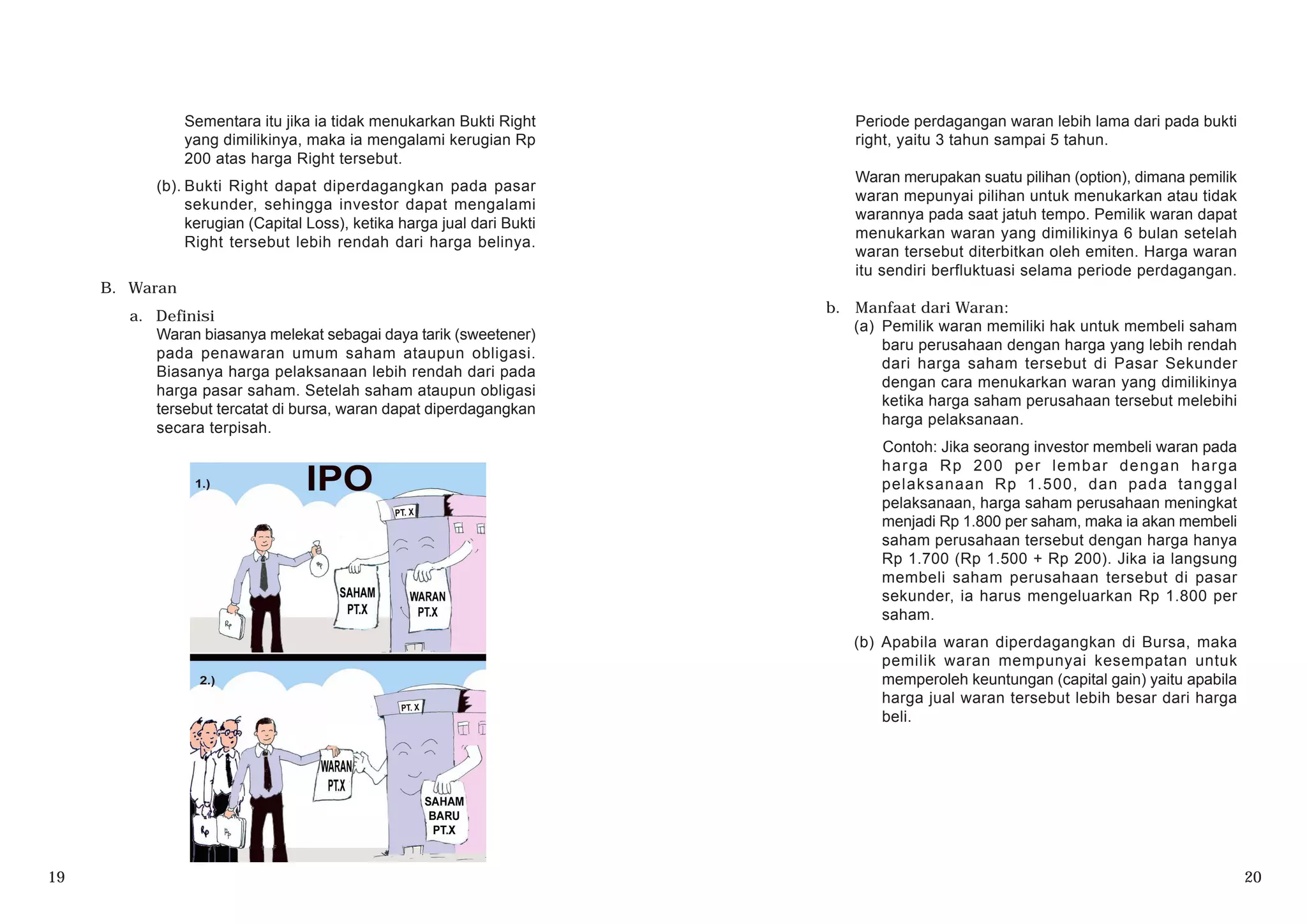 Sementara itu jika ia tidak menukarkan Bukti Right
yang dimilikinya, maka ia mengalami kerugian Rp
200 atas harga Right tersebut.
(b). Bukti Right dapat diperdagangkan pada pasar
sekunder, sehingga investor dapat mengalami
kerugian (Capital Loss), ketika harga jual dari Bukti
Right tersebut lebih rendah dari harga belinya.
B. Waran
a. Definisi
Waran biasanya melekat sebagai daya tarik (sweetener)
pada penawaran umum saham ataupun obligasi.
Biasanya harga pelaksanaan lebih rendah dari pada
harga pasar saham. Setelah saham ataupun obligasi
tersebut tercatat di bursa, waran dapat diperdagangkan
secara terpisah.
19 20
Periode perdagangan waran lebih lama dari pada bukti
right, yaitu 3 tahun sampai 5 tahun.
Waran merupakan suatu pilihan (option), dimana pemilik
waran mepunyai pilihan untuk menukarkan atau tidak
warannya pada saat jatuh tempo. Pemilik waran dapat
menukarkan waran yang dimilikinya 6 bulan setelah
waran tersebut diterbitkan oleh emiten. Harga waran
itu sendiri berfluktuasi selama periode perdagangan.
b. Manfaat dari Waran:
(a) Pemilik waran memiliki hak untuk membeli saham
baru perusahaan dengan harga yang lebih rendah
dari harga saham tersebut di Pasar Sekunder
dengan cara menukarkan waran yang dimilikinya
ketika harga saham perusahaan tersebut melebihi
harga pelaksanaan.
Contoh: Jika seorang investor membeli waran pada
harga Rp 200 per lembar dengan harga
pelaksanaan Rp 1.500, dan pada tanggal
pelaksanaan, harga saham perusahaan meningkat
menjadi Rp 1.800 per saham, maka ia akan membeli
saham perusahaan tersebut dengan harga hanya
Rp 1.700 (Rp 1.500 + Rp 200). Jika ia langsung
membeli saham perusahaan tersebut di pasar
sekunder, ia harus mengeluarkan Rp 1.800 per
saham.
(b) Apabila waran diperdagangkan di Bursa, maka
pemilik waran mempunyai kesempatan untuk
memperoleh keuntungan (capital gain) yaitu apabila
harga jual waran tersebut lebih besar dari harga
beli.
 