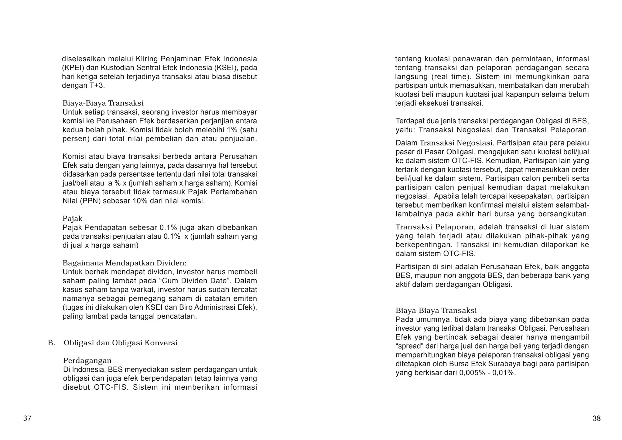 diselesaikan melalui Kliring Penjaminan Efek Indonesia
(KPEI) dan Kustodian Sentral Efek Indonesia (KSEI), pada
hari ketiga setelah terjadinya transaksi atau biasa disebut
dengan T+3.
Biaya-Biaya Transaksi
Untuk setiap transaksi, seorang investor harus membayar
komisi ke Perusahaan Efek berdasarkan perjanjian antara
kedua belah pihak. Komisi tidak boleh melebihi 1% (satu
persen) dari total nilai pembelian dan atau penjualan.
Komisi atau biaya transaksi berbeda antara Perusahan
Efek satu dengan yang lainnya, pada dasarnya hal tersebut
didasarkan pada persentase tertentu dari nilai total transaksi
jual/beli atau a % x (jumlah saham x harga saham). Komisi
atau biaya tersebut tidak termasuk Pajak Pertambahan
Nilai (PPN) sebesar 10% dari nilai komisi.
Pajak
Pajak Pendapatan sebesar 0.1% juga akan dibebankan
pada transaksi penjualan atau 0.1% x (jumlah saham yang
di jual x harga saham)
Bagaimana Mendapatkan Dividen:
Untuk berhak mendapat dividen, investor harus membeli
saham paling lambat pada “Cum Dividen Date”. Dalam
kasus saham tanpa warkat, investor harus sudah tercatat
namanya sebagai pemegang saham di catatan emiten
(tugas ini dilakukan oleh KSEI dan Biro Administrasi Efek),
paling lambat pada tanggal pencatatan.
B. Obligasi dan Obligasi Konversi
Perdagangan
Di Indonesia, BES menyediakan sistem perdagangan untuk
obligasi dan juga efek berpendapatan tetap lainnya yang
disebut OTC-FIS. Sistem ini memberikan informasi
37 38
tentang kuotasi penawaran dan permintaan, informasi
tentang transaksi dan pelaporan perdagangan secara
langsung (real time). Sistem ini memungkinkan para
partisipan untuk memasukkan, membatalkan dan merubah
kuotasi beli maupun kuotasi jual kapanpun selama belum
terjadi eksekusi transaksi.
Terdapat dua jenis transaksi perdagangan Obligasi di BES,
yaitu: Transaksi Negosiasi dan Transaksi Pelaporan.
Dalam Transaksi Negosiasi, Partisipan atau para pelaku
pasar di Pasar Obligasi, mengajukan satu kuotasi beli/jual
ke dalam sistem OTC-FIS. Kemudian, Partisipan lain yang
tertarik dengan kuotasi tersebut, dapat memasukkan order
beli/jual ke dalam sistem. Partisipan calon pembeli serta
partisipan calon penjual kemudian dapat melakukan
negosiasi. Apabila telah tercapai kesepakatan, partisipan
tersebut memberikan konfirmasi melalui sistem selambat-
lambatnya pada akhir hari bursa yang bersangkutan.
Transaksi Pelaporan, adalah transaksi di luar sistem
yang telah terjadi atau dilakukan pihak-pihak yang
berkepentingan. Transaksi ini kemudian dilaporkan ke
dalam sistem OTC-FIS.
Partisipan di sini adalah Perusahaan Efek, baik anggota
BES, maupun non anggota BES, dan beberapa bank yang
aktif dalam perdagangan Obligasi.
Biaya-Biaya Transaksi
Pada umumnya, tidak ada biaya yang dibebankan pada
investor yang terlibat dalam transaksi Obligasi. Perusahaan
Efek yang bertindak sebagai dealer hanya mengambil
“spread” dari harga jual dan harga beli yang terjadi dengan
memperhitungkan biaya pelaporan transaksi obligasi yang
ditetapkan oleh Bursa Efek Surabaya bagi para partisipan
yang berkisar dari 0,005% - 0,01%.
 
