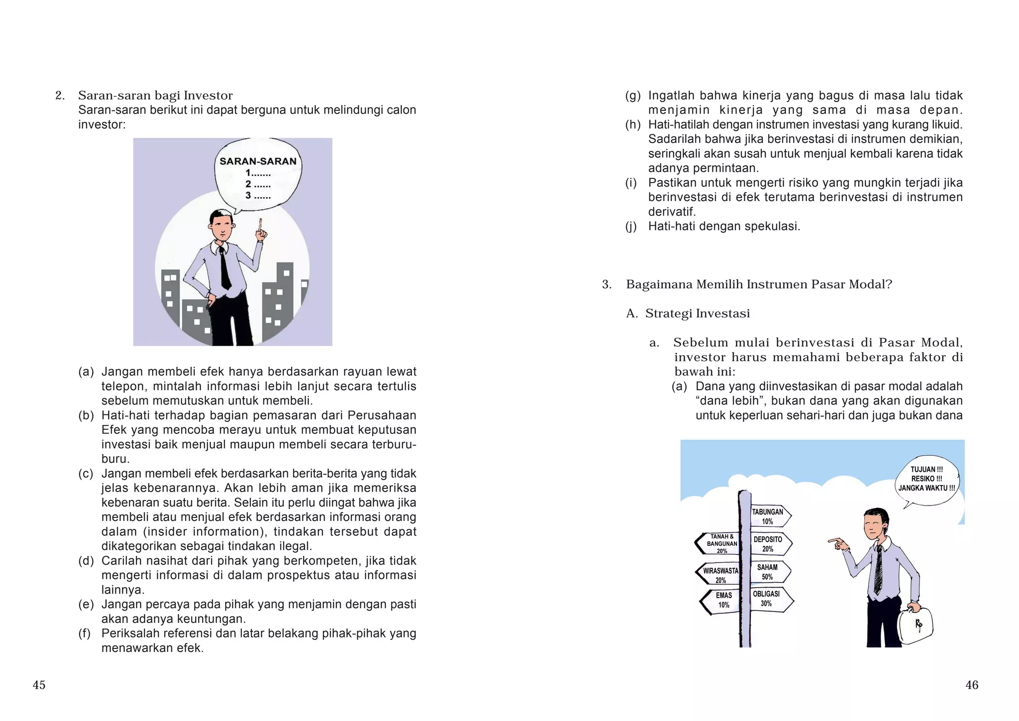 45 46
2. Saran-saran bagi Investor
Saran-saran berikut ini dapat berguna untuk melindungi calon
investor:
(a) Jangan membeli efek hanya berdasarkan rayuan lewat
telepon, mintalah informasi lebih lanjut secara tertulis
sebelum memutuskan untuk membeli.
(b) Hati-hati terhadap bagian pemasaran dari Perusahaan
Efek yang mencoba merayu untuk membuat keputusan
investasi baik menjual maupun membeli secara terburu-
buru.
(c) Jangan membeli efek berdasarkan berita-berita yang tidak
jelas kebenarannya. Akan lebih aman jika memeriksa
kebenaran suatu berita. Selain itu perlu diingat bahwa jika
membeli atau menjual efek berdasarkan informasi orang
dalam (insider information), tindakan tersebut dapat
dikategorikan sebagai tindakan ilegal.
(d) Carilah nasihat dari pihak yang berkompeten, jika tidak
mengerti informasi di dalam prospektus atau informasi
lainnya.
(e) Jangan percaya pada pihak yang menjamin dengan pasti
akan adanya keuntungan.
(f) Periksalah referensi dan latar belakang pihak-pihak yang
menawarkan efek.
(g) Ingatlah bahwa kinerja yang bagus di masa lalu tidak
menjamin kinerja yang sama di masa depan.
(h) Hati-hatilah dengan instrumen investasi yang kurang likuid.
Sadarilah bahwa jika berinvestasi di instrumen demikian,
seringkali akan susah untuk menjual kembali karena tidak
adanya permintaan.
(i) Pastikan untuk mengerti risiko yang mungkin terjadi jika
berinvestasi di efek terutama berinvestasi di instrumen
derivatif.
(j) Hati-hati dengan spekulasi.
3. Bagaimana Memilih Instrumen Pasar Modal?
A. Strategi Investasi
a. Sebelum mulai berinvestasi di Pasar Modal,
investor harus memahami beberapa faktor di
bawah ini:
(a) Dana yang diinvestasikan di pasar modal adalah
“dana lebih”, bukan dana yang akan digunakan
untuk keperluan sehari-hari dan juga bukan dana
 