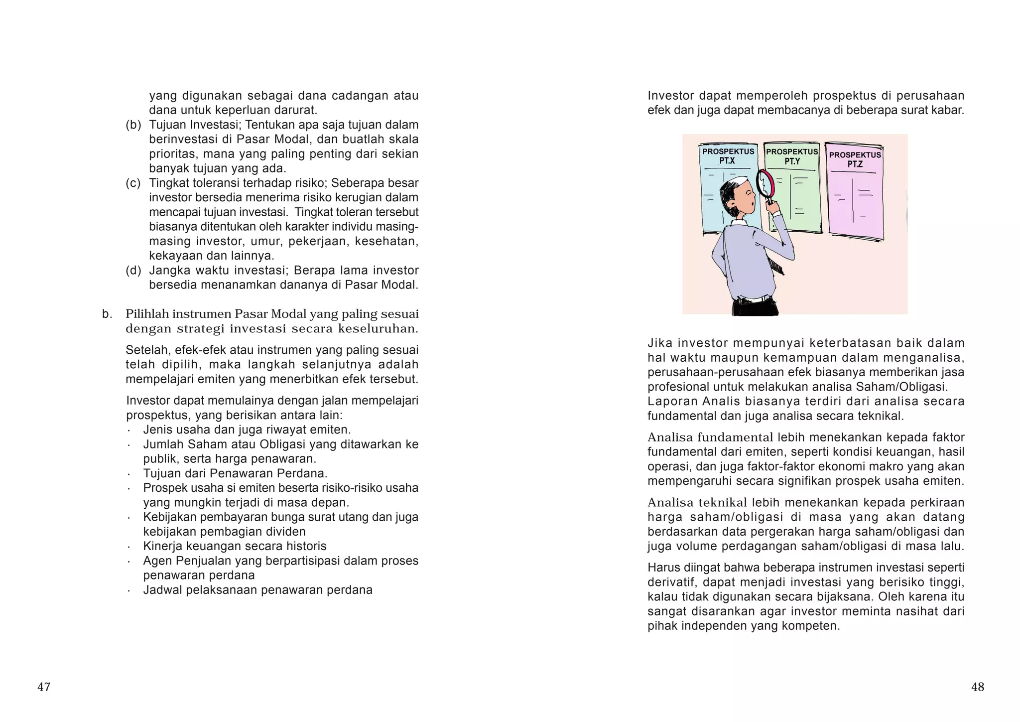 yang digunakan sebagai dana cadangan atau
dana untuk keperluan darurat.
(b) Tujuan Investasi; Tentukan apa saja tujuan dalam
berinvestasi di Pasar Modal, dan buatlah skala
prioritas, mana yang paling penting dari sekian
banyak tujuan yang ada.
(c) Tingkat toleransi terhadap risiko; Seberapa besar
investor bersedia menerima risiko kerugian dalam
mencapai tujuan investasi. Tingkat toleran tersebut
biasanya ditentukan oleh karakter individu masing-
masing investor, umur, pekerjaan, kesehatan,
kekayaan dan lainnya.
(d) Jangka waktu investasi; Berapa lama investor
bersedia menanamkan dananya di Pasar Modal.
b. Pilihlah instrumen Pasar Modal yang paling sesuai
dengan strategi investasi secara keseluruhan.
Setelah, efek-efek atau instrumen yang paling sesuai
telah dipilih, maka langkah selanjutnya adalah
mempelajari emiten yang menerbitkan efek tersebut.
Investor dapat memulainya dengan jalan mempelajari
prospektus, yang berisikan antara lain:
· Jenis usaha dan juga riwayat emiten.
· Jumlah Saham atau Obligasi yang ditawarkan ke
publik, serta harga penawaran.
· Tujuan dari Penawaran Perdana.
· Prospek usaha si emiten beserta risiko-risiko usaha
yang mungkin terjadi di masa depan.
· Kebijakan pembayaran bunga surat utang dan juga
kebijakan pembagian dividen
· Kinerja keuangan secara historis
· Agen Penjualan yang berpartisipasi dalam proses
penawaran perdana
· Jadwal pelaksanaan penawaran perdana
47 48
Investor dapat memperoleh prospektus di perusahaan
efek dan juga dapat membacanya di beberapa surat kabar.
Jika investor mempunyai keterbatasan baik dalam
hal waktu maupun kemampuan dalam menganalisa,
perusahaan-perusahaan efek biasanya memberikan jasa
profesional untuk melakukan analisa Saham/Obligasi.
Laporan Analis biasanya terdiri dari analisa secara
fundamental dan juga analisa secara teknikal.
Analisa fundamental lebih menekankan kepada faktor
fundamental dari emiten, seperti kondisi keuangan, hasil
operasi, dan juga faktor-faktor ekonomi makro yang akan
mempengaruhi secara signifikan prospek usaha emiten.
Analisa teknikal lebih menekankan kepada perkiraan
harga saham/obligasi di masa yang akan datang
berdasarkan data pergerakan harga saham/obligasi dan
juga volume perdagangan saham/obligasi di masa lalu.
Harus diingat bahwa beberapa instrumen investasi seperti
derivatif, dapat menjadi investasi yang berisiko tinggi,
kalau tidak digunakan secara bijaksana. Oleh karena itu
sangat disarankan agar investor meminta nasihat dari
pihak independen yang kompeten.
 