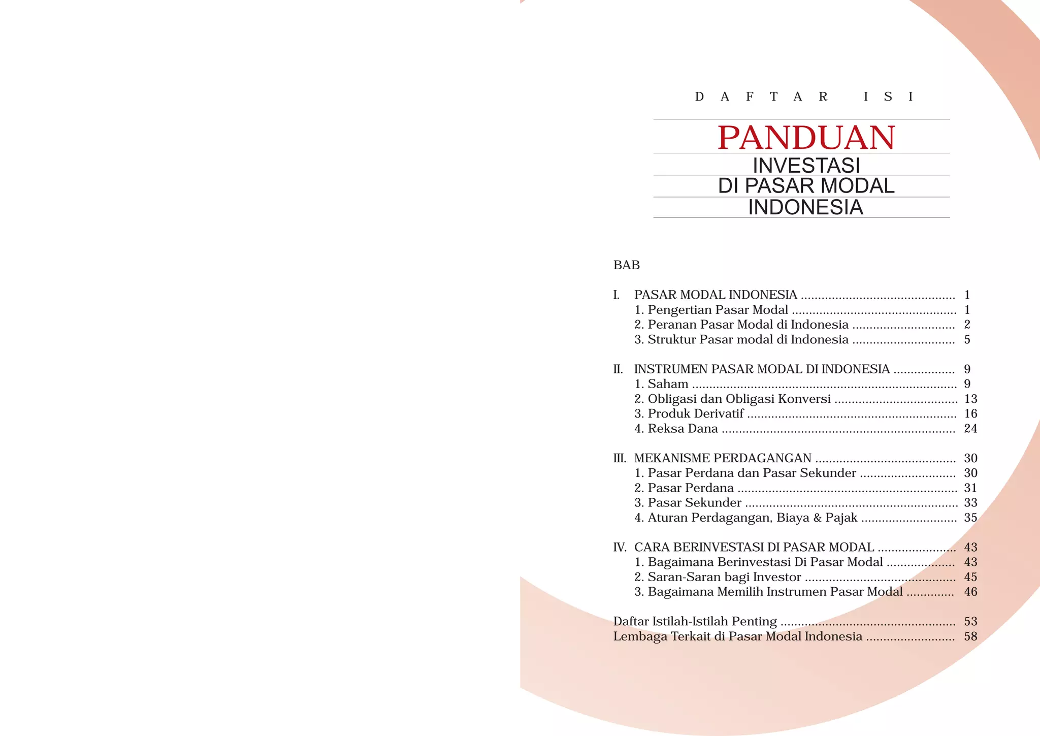D A F T A R I S I
BAB
I. PASAR MODAL INDONESIA ............................................. 1
1. Pengertian Pasar Modal ................................................ 1
2. Peranan Pasar Modal di Indonesia .............................. 2
3. Struktur Pasar modal di Indonesia .............................. 5
II. INSTRUMEN PASAR MODAL DI INDONESIA .................. 9
1. Saham ............................................................................. 9
2. Obligasi dan Obligasi Konversi .................................... 13
3. Produk Derivatif ............................................................. 16
4. Reksa Dana .................................................................... 24
III. MEKANISME PERDAGANGAN ......................................... 30
1. Pasar Perdana dan Pasar Sekunder ............................ 30
2. Pasar Perdana ................................................................ 31
3. Pasar Sekunder .............................................................. 33
4. Aturan Perdagangan, Biaya & Pajak ............................ 35
IV. CARA BERINVESTASI DI PASAR MODAL ....................... 43
1. Bagaimana Berinvestasi Di Pasar Modal .................... 43
2. Saran-Saran bagi Investor ............................................ 45
3. Bagaimana Memilih Instrumen Pasar Modal .............. 46
Daftar Istilah-Istilah Penting ................................................... 53
Lembaga Terkait di Pasar Modal Indonesia .......................... 58
PANDUAN
INVESTASI
DI PASAR MODAL
INDONESIA
 