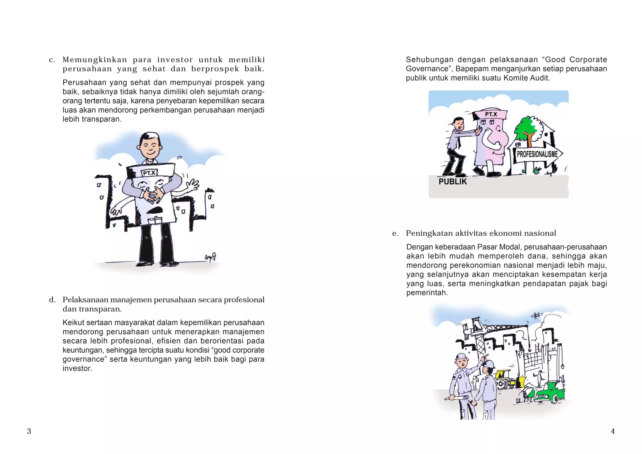 c. Memungkinkan para investor untuk memiliki
perusahaan yang sehat dan berprospek baik.
Perusahaan yang sehat dan mempunyai prospek yang
baik, sebaiknya tidak hanya dimiliki oleh sejumlah orang-
orang tertentu saja, karena penyebaran kepemilikan secara
luas akan mendorong perkembangan perusahaan menjadi
lebih transparan.
d. Pelaksanaan manajemen perusahaan secara profesional
dan transparan.
Keikut sertaan masyarakat dalam kepemilikan perusahaan
mendorong perusahaan untuk menerapkan manajemen
secara lebih profesional, efisien dan berorientasi pada
keuntungan, sehingga tercipta suatu kondisi “good corporate
governance” serta keuntungan yang lebih baik bagi para
investor.
3 4
e. Peningkatan aktivitas ekonomi nasional
Dengan keberadaan Pasar Modal, perusahaan-perusahaan
akan lebih mudah memperoleh dana, sehingga akan
mendorong perekonomian nasional menjadi lebih maju,
yang selanjutnya akan menciptakan kesempatan kerja
yang luas, serta meningkatkan pendapatan pajak bagi
pemerintah.
Sehubungan dengan pelaksanaan “Good Corporate
Governance”, Bapepam menganjurkan setiap perusahaan
publik untuk memiliki suatu Komite Audit.
 