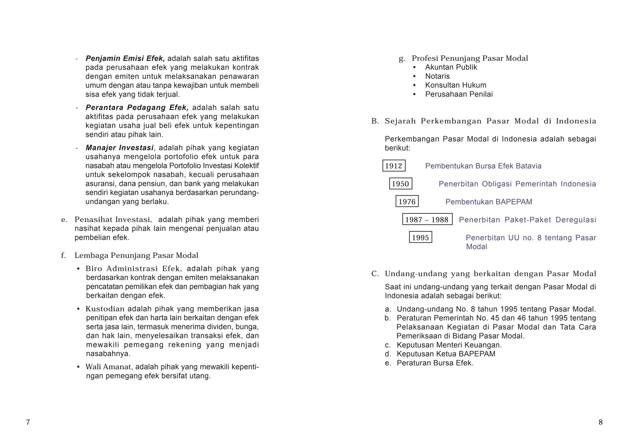 - Penjamin Emisi Efek, adalah salah satu aktifitas
pada perusahaan efek yang melakukan kontrak
dengan emiten untuk melaksanakan penawaran
umum dengan atau tanpa kewajiban untuk membeli
sisa efek yang tidak terjual.
- Perantara Pedagang Efek, adalah salah satu
aktifitas pada perusahaan efek yang melakukan
kegiatan usaha jual beli efek untuk kepentingan
sendiri atau pihak lain.
- Manajer Investasi, adalah pihak yang kegiatan
usahanya mengelola portofolio efek untuk para
nasabah atau mengelola Portofolio Investasi Kolektif
untuk sekelompok nasabah, kecuali perusahaan
asuransi, dana pensiun, dan bank yang melakukan
sendiri kegiatan usahanya berdasarkan perundang-
undangan yang berlaku.
e. Penasihat Investasi, adalah pihak yang memberi
nasihat kepada pihak lain mengenai penjualan atau
pembelian efek.
f. Lembaga Penunjang Pasar Modal
· Biro Administrasi Efek, adalah pihak yang
berdasarkan kontrak dengan emiten melaksanakan
pencatatan pemilikan efek dan pembagian hak yang
berkaitan dengan efek.
· Kustodian adalah pihak yang memberikan jasa
penitipan efek dan harta lain berkaitan dengan efek
serta jasa lain, termasuk menerima dividen, bunga,
dan hak lain, menyelesaikan transaksi efek, dan
mewakili pemegang rekening yang menjadi
nasabahnya.
· Wali Amanat, adalah pihak yang mewakili kepenti-
ngan pemegang efek bersifat utang.
g. Profesi Penunjang Pasar Modal
· Akuntan Publik
· Notaris
· Konsultan Hukum
· Perusahaan Penilai
B. Sejarah Perkembangan Pasar Modal di Indonesia
Perkembangan Pasar Modal di Indonesia adalah sebagai
berikut:
1912 Pembentukan Bursa Efek Batavia
1950 Penerbitan Obligasi Pemerintah Indonesia
1976 Pembentukan BAPEPAM
1987 – 1988 Penerbitan Paket-Paket Deregulasi
1995 Penerbitan UU no. 8 tentang Pasar
Modal
C. Undang-undang yang berkaitan dengan Pasar Modal
Saat ini undang-undang yang terkait dengan Pasar Modal di
Indonesia adalah sebagai berikut:
a. Undang-undang No. 8 tahun 1995 tentang Pasar Modal.
b. Peraturan Pemerintah No. 45 dan 46 tahun 1995 tentang
Pelaksanaan Kegiatan di Pasar Modal dan Tata Cara
Pemeriksaan di Bidang Pasar Modal.
c. Keputusan Menteri Keuangan.
d. Keputusan Ketua BAPEPAM
e. Peraturan Bursa Efek.
7 8
 