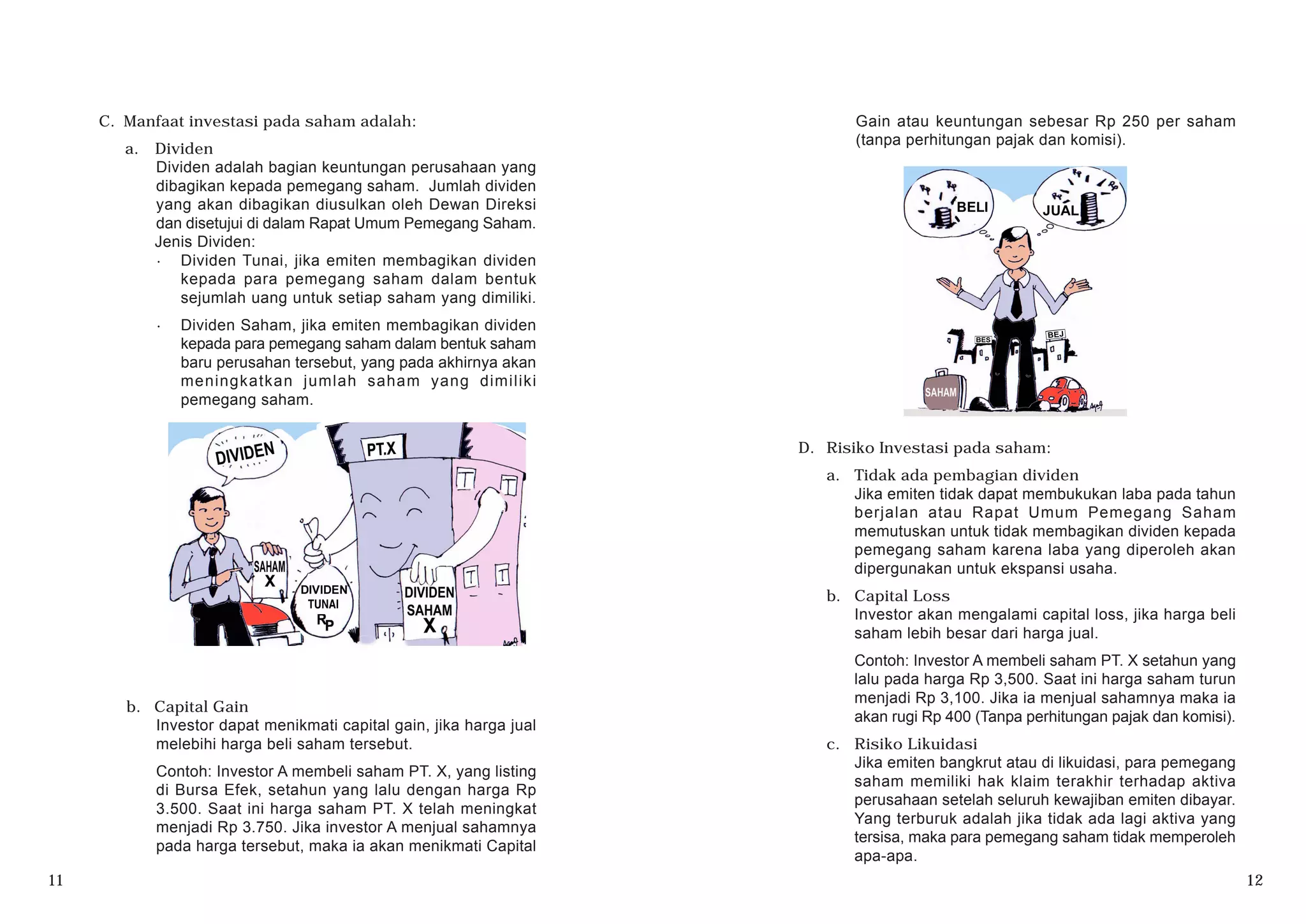 C. Manfaat investasi pada saham adalah:
a. Dividen
Dividen adalah bagian keuntungan perusahaan yang
dibagikan kepada pemegang saham. Jumlah dividen
yang akan dibagikan diusulkan oleh Dewan Direksi
dan disetujui di dalam Rapat Umum Pemegang Saham.
Jenis Dividen:
· Dividen Tunai, jika emiten membagikan dividen
kepada para pemegang saham dalam bentuk
sejumlah uang untuk setiap saham yang dimiliki.
· Dividen Saham, jika emiten membagikan dividen
kepada para pemegang saham dalam bentuk saham
baru perusahan tersebut, yang pada akhirnya akan
meningkatkan jumlah saham yang dimiliki
pemegang saham.
b. Capital Gain
Investor dapat menikmati capital gain, jika harga jual
melebihi harga beli saham tersebut.
Contoh: Investor A membeli saham PT. X, yang listing
di Bursa Efek, setahun yang lalu dengan harga Rp
3.500. Saat ini harga saham PT. X telah meningkat
menjadi Rp 3.750. Jika investor A menjual sahamnya
pada harga tersebut, maka ia akan menikmati Capital
D. Risiko Investasi pada saham:
a. Tidak ada pembagian dividen
Jika emiten tidak dapat membukukan laba pada tahun
berjalan atau Rapat Umum Pemegang Saham
memutuskan untuk tidak membagikan dividen kepada
pemegang saham karena laba yang diperoleh akan
dipergunakan untuk ekspansi usaha.
b. Capital Loss
Investor akan mengalami capital loss, jika harga beli
saham lebih besar dari harga jual.
Contoh: Investor A membeli saham PT. X setahun yang
lalu pada harga Rp 3,500. Saat ini harga saham turun
menjadi Rp 3,100. Jika ia menjual sahamnya maka ia
akan rugi Rp 400 (Tanpa perhitungan pajak dan komisi).
c. Risiko Likuidasi
Jika emiten bangkrut atau di likuidasi, para pemegang
saham memiliki hak klaim terakhir terhadap aktiva
perusahaan setelah seluruh kewajiban emiten dibayar.
Yang terburuk adalah jika tidak ada lagi aktiva yang
tersisa, maka para pemegang saham tidak memperoleh
apa-apa.
11 12
Gain atau keuntungan sebesar Rp 250 per saham
(tanpa perhitungan pajak dan komisi).
 