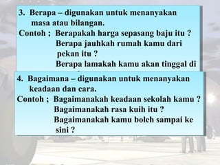 3.  Berapa – digunakan untuk menanyakan masa atau bilangan. Contoh ;  Berapakah harga sepasang baju itu ?   Berapa jauhkah...