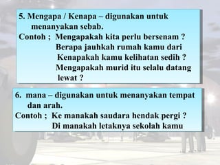 5. Mengapa / Kenapa – digunakan untuk menanyakan sebab. Contoh ;  Mengapakah kita perlu bersenam ?   Berapa jauhkah rumah ...