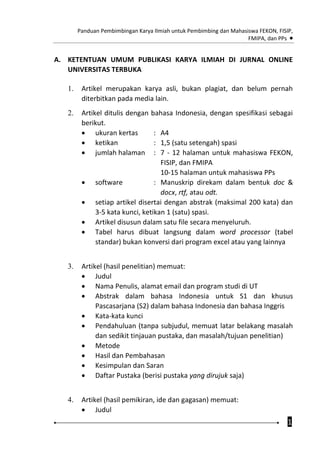 Panduan Pembimbingan Karya Ilmiah untuk Pembimbing dan Mahasiswa FEKON, FISIP,
FMIPA, dan PPs 
1
A. KETENTUAN UMUM PUBLIKASI KARYA ILMIAH DI JURNAL ONLINE
UNIVERSITAS TERBUKA
1. Artikel merupakan karya asli, bukan plagiat, dan belum pernah
diterbitkan pada media lain.
2. Artikel ditulis dengan bahasa Indonesia, dengan spesifikasi sebagai
berikut.
 ukuran kertas : A4
 ketikan : 1,5 (satu setengah) spasi
 jumlah halaman : 7 - 12 halaman untuk mahasiswa FEKON,
FISIP, dan FMIPA
10-15 halaman untuk mahasiswa PPs
 software : Manuskrip direkam dalam bentuk doc &
docx, rtf, atau odt.
 setiap artikel disertai dengan abstrak (maksimal 200 kata) dan
3-5 kata kunci, ketikan 1 (satu) spasi.
 Artikel disusun dalam satu file secara menyeluruh.
 Tabel harus dibuat langsung dalam word processor (tabel
standar) bukan konversi dari program excel atau yang lainnya
3. Artikel (hasil penelitian) memuat:
 Judul
 Nama Penulis, alamat email dan program studi di UT
 Abstrak dalam bahasa Indonesia untuk S1 dan khusus
Pascasarjana (S2) dalam bahasa Indonesia dan bahasa Inggris
 Kata-kata kunci
 Pendahuluan (tanpa subjudul, memuat latar belakang masalah
dan sedikit tinjauan pustaka, dan masalah/tujuan penelitian)
 Metode
 Hasil dan Pembahasan
 Kesimpulan dan Saran
 Daftar Pustaka (berisi pustaka yang dirujuk saja)
4. Artikel (hasil pemikiran, ide dan gagasan) memuat:
 Judul
 